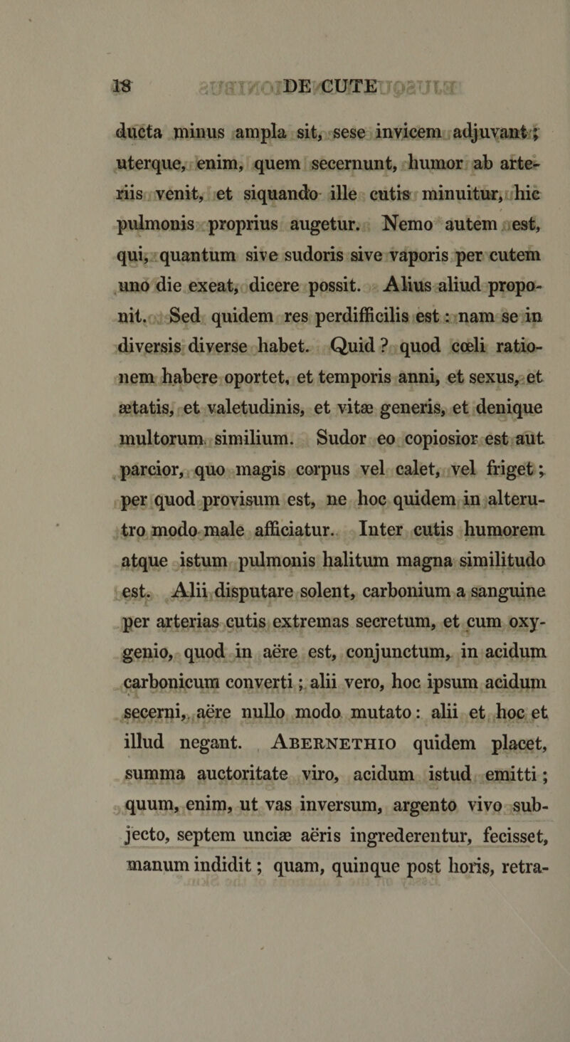 ducta minus ampla sit, sese invicem adjuvant ; uterque, enim, quem secernunt, humor ab arte¬ riis venit, et siquando ille cutis minuitur, hic / pulmonis proprius augetur. Nemo autem est, qui, quantum sive sudoris sive vaporis per cutem uno die exeat, dicere possit. Alius aliud propo¬ nit. Sed quidem res perdifficilis est: nam se in diversis diverse habet. Quid ? quod coeli ratio¬ nem habere oportet, et temporis anni, et sexus, et aetatis, et valetudinis, et vitae generis, et denique multorum similium. Sudor eo copiosior est aut parcior, quo magis corpus vel calet, vel friget; per quod provisum est, ne hoc quidem in alteru¬ tro modo male afficiatur. Inter cutis humorem atque istum pulmonis halitum magna similitudo est. Alii disputare solent, carbonium a sanguine per arterias cutis extremas secretum, et cum oxy- genio, quod in aere est, conjunctum, in acidum carbonicum converti; alii vero, hoc ipsum acidum secerni, aere nullo modo mutato: alii et hoc et illud negant. Abernethio quidem placet, summa auctoritate viro, acidum istud emitti; quum, enim, ut vas inversum, argento vivo sub¬ jecto, septem unciae aeris ingrederentur, fecisset, manum indidit; quam, quinque post horis, retra-