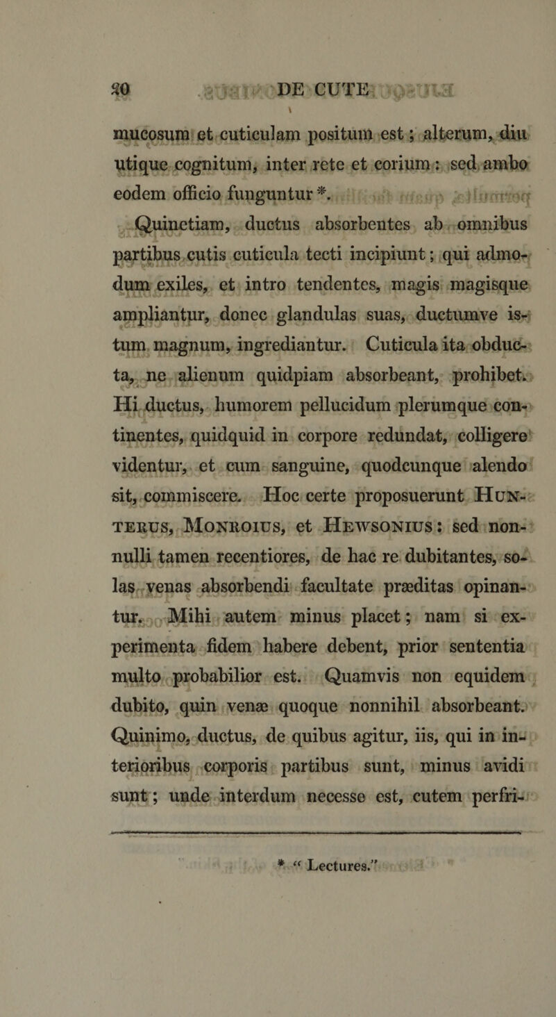 \ mucosum et cuticulam positum est; alterum, diu Utique cognitum, inter rete et corium : sed ambo eodem officio funguntur *. Quinetiam, ductus absorbentes ab omnibus partibus cutis cuticula tecti incipiunt; qui admo¬ dum exiles, et intro tendentes, magis magisque ampliantur, donec glandulas suas, ductumve is¬ tum magnum, ingrediantur. Cuticula ita obduc¬ ta, ne alienum quidpiam absorbeant, prohibet. Hi ductus, humorem pellucidum plerumque con- i 1 tinentes, quidquid in corpore redundat, colligere videntur, et cum sanguine, quodcunque alendo sit, commiscere. Hoc certe proposuerunt Hun- terus, Monroius, et Hewsonius: sed non- nulli tamen recentiores, de hac re dubitantes, so¬ las venas absorbendi facultate praeditas opinan¬ tur. Mihi autem minus placet; nam si ex¬ perimenta fidem habere debent, prior sententia multo probabilior est. Quamvis non equidem dubito, quin venae quoque nonnihil absorbeant. Quinimo, ductus, de quibus agitur, iis, qui in in- •i terioribus corporis partibus sunt, minus avidi sunt; unde interdum necesse est, cutem perfri- * “ Lectures.”