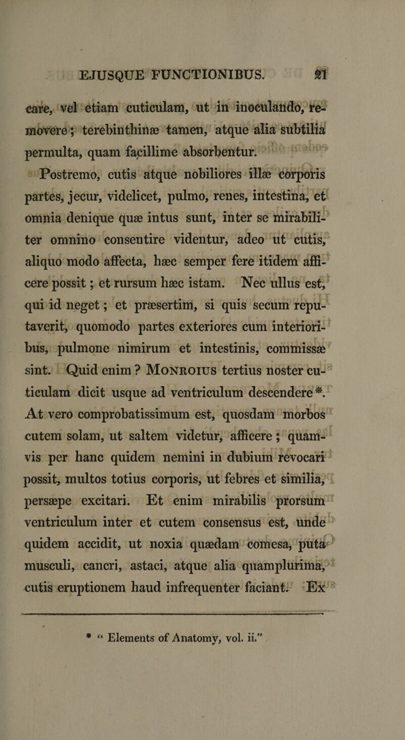 care, vel etiam cuticulam, ut in inoculando, re- _ « . , * ,, r a , movere; terebinthinae tamen, atque alia subtilia n rnoJinn permulta, quam facillime absorbentur. Postremo, cutis atque nobiliores illae corporis partes, jecur, videlicet, pulmo, renes, intestina, et omnia denique quae intus sunt, inter se mirabili¬ ter omnino consentire videntur, adeo ut cutis, aliquo modo affecta, haec semper fere itidem affi¬ cere possit; et rursum haec istam. Nec ullus est, qui id neget; et praesertim, si quis secum repu¬ taverit, quomodo partes exteriores cum interiori¬ bus, pulmone nimirum et intestinis, commissae sint. Quid enim ? Monroius tertius noster cu¬ ticulam dicit usque ad ventriculum descendere*. „ _ r r v -. 4 c r r r At vero comprobatissimum est, quosdam morbos ^A f cutem solam, ut saltem videtur, afficere; quam¬ vis per hanc quidem nemini in dubium revocari possit, multos totius corporis, ut febres et similia, persaepe excitari. Et enim mirabilis prorsum ventriculum inter et cutem consensus est, unde quidem accidit, ut noxia quaedam comesa, puta musculi, cancri, astaci, atque alia quamplurima, cutis eruptionem haud infrequenter faciant. Ex * “ Elements of Anatomy, vol. ii.