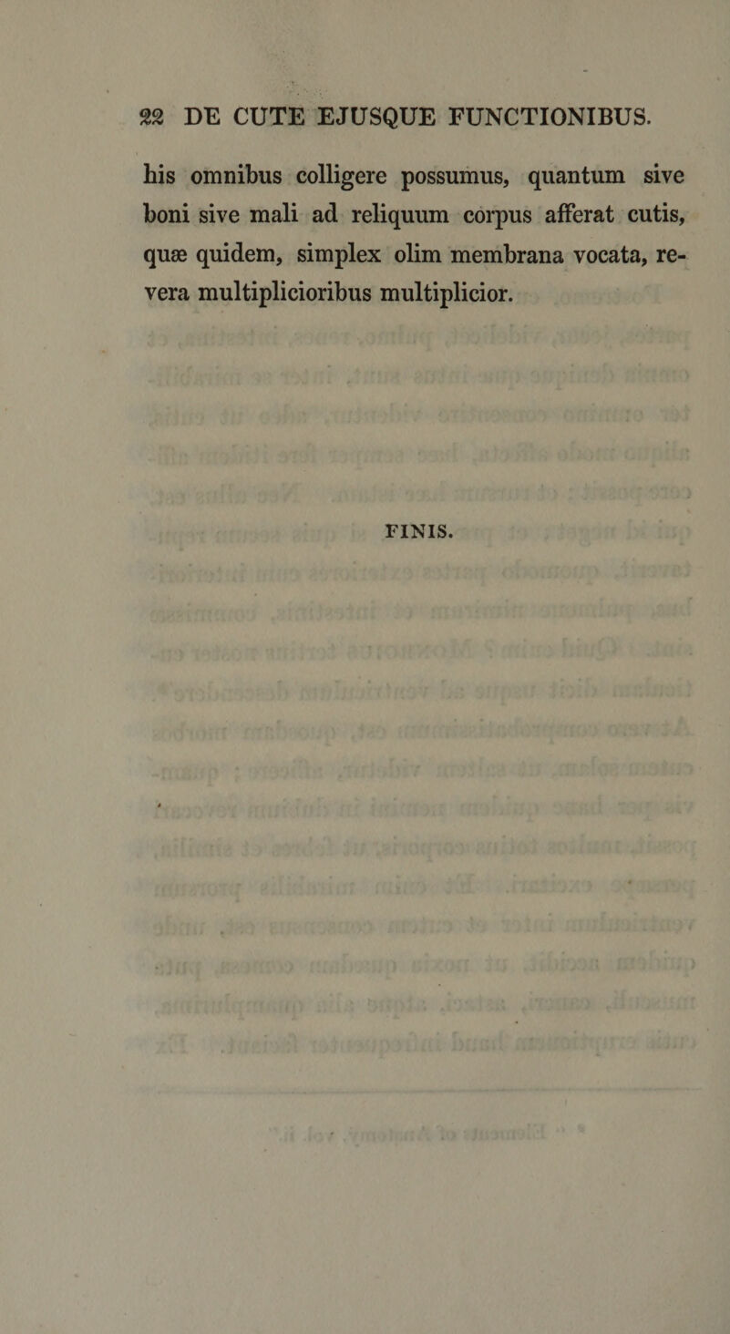 DE CUTE EJUSQUE FUNCTIONIBUS. his omnibus colligere possumus, quantum sive boni sive mali ad reliquum corpus afferat cutis, quae quidem, simplex olim membrana vocata, re¬ vera multiplicioribus multiplicior. FINIS.