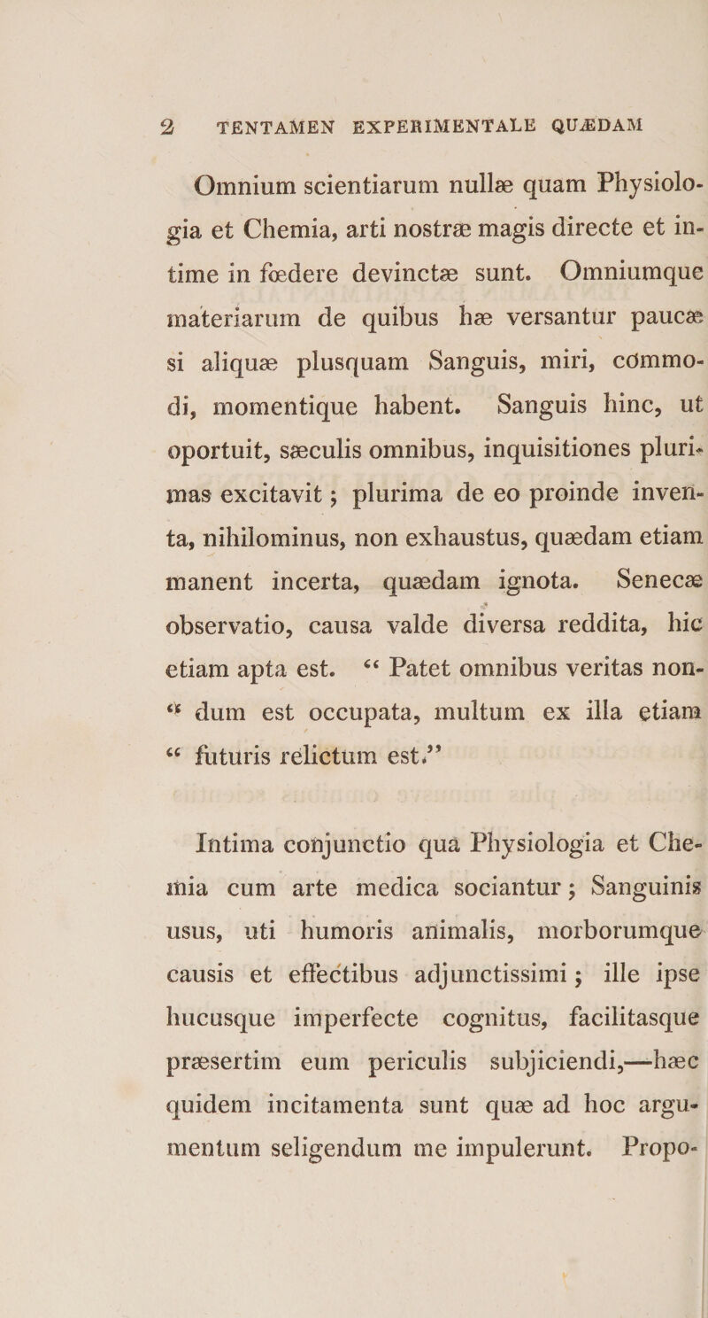 Omnium scientiarum nullae quam Physiolo¬ gia et Chemia, arti nostrae magis directe et in¬ time in foedere devinctae sunt» Omniumque materiarum de quibus hae versantur paucae si aliquae plusquam Sanguis, miri, commo¬ di, momentique habent. Sanguis hinc, ut oportuit, saeculis omnibus, inquisitiones pluri¬ mas excitavit; plurima de eo proinde inven¬ ta, nihilominus, non exhaustus, quaedam etiam manent incerta, quaedam ignota. Senecae observatio, causa valde diversa reddita, hic etiam apta est. 44 Patet omnibus veritas non- “ dum est occupata, multum ex illa etiam u futuris relictum est*” Intima conjunctio qua Physiologia et Che¬ mia cum arte medica sociantur; Sanguinis usus, uti humoris animalis, morborumque causis et effectibus adjunctissimi; ille ipse hucusque imperfecte cognitus, facilitasque praesertim eum periculis subjiciendi,—haec quidem incitamenta sunt quae ad hoc argu¬ mentum seligendum me impulerunt. Propo-