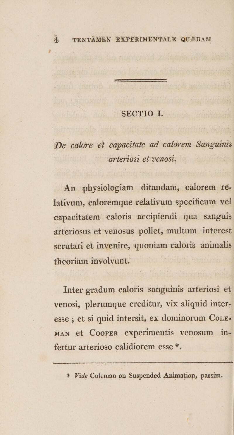 SECTIO I. De calore et capacitate ad calorem Sanguinis arteriosi et venosi. Ad physiologiam ditandam, calorem rd- iativum, caloremque relativum specificum vel capacitatem caloris accipiendi qua sanguis arteriosus et venosus pollet, multum interest scrutari et invenire, quoniam caloris animalis theoriam involvunt. Inter gradum caloris sanguinis arteriosi et venosi, plerumque creditur, vix aliquid inter- esse et si quid intersit, ex dominorum Cole- man et Cooper experimentis venosum in¬ fertur arterioso calidiorem esse *. * Vide Coleman on Suspended Animatiop, passim.