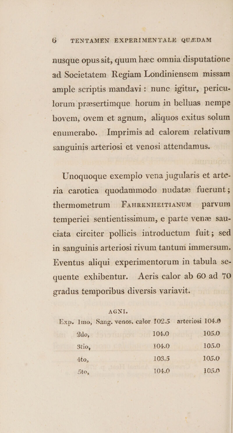 nusque opus sit, quum haec omnia disputatione ad Societatem Regiam Londiniensem missam ample scriptis mandavi: nunc igitur, pericu¬ lorum praesertimque horum in belluas nempe bovem, ovem et agnum, aliquos exitus solum enumerabo. Imprimis ad calorem relativum sanguinis arteriosi et venosi attendamus. Unoquoque exemplo vena jugularis et arte¬ ria carotica quodammodo nudatae fuerunt 4 thermometrum F a n renue i ti anu m parvum temperiei sentientissimum, e parte venae sau¬ ciata circiter pollicis introductum fuit; sed in sanguinis arteriosi rivum tantum immersum. Eventus aliqui experimentorum in tabula se¬ quente exhibentur. Aeris calor ab 60 ad 70 gradus temporibus diversis variavit. AGNI. Exp. Imo, Sang. venos, calor 102.5 2dof 3tiof 4-to, 104.0 104.0 arteriosi 104.0 105.0 105.0 105.0 5to, 105,0 103,5 104.0