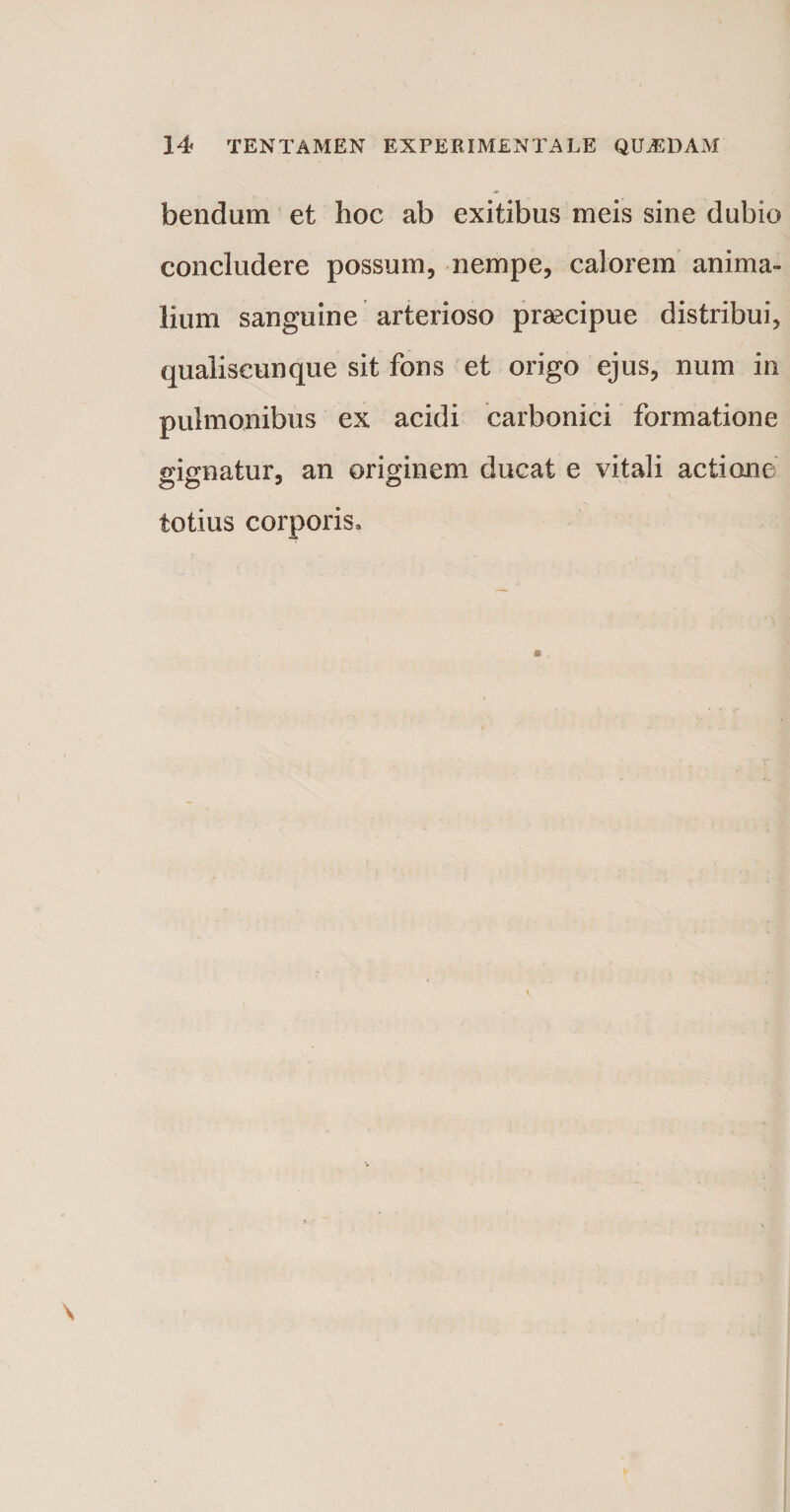 bendum et hoc ab exitibus meis sine dubio concludere possum, nempe, calorem anima¬ lium sanguine arterioso praecipue distribui, qualiscunque sit fons et origo ejus, num in pulmonibus ex acidi carbonici formatione gignatur, an originem ducat e vitali actione totius corporis.