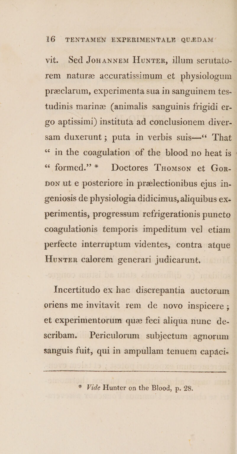 vit. Sed Joh annem Hunter, illum scrutato» rem naturae accuratissimum et physiologum praeclarum, experimenta sua in sanguinem tes¬ tudinis marinae (animalis sanguinis frigidi er¬ go aptissimi) instituta ad conclusionem diver¬ sam duxerunt; puta in verbis suis-—“ That 6C in the coagulation of the blood no heat is “ formed.” * Doctores Thomson et Gor- don ut e posteriore in praelectionibus ejus in¬ geniosis de physiologia didicimus, aliquibus ex¬ perimentis, progressum refrigerationis puncto coagulationis temporis impeditum vel etiam perfecte interruptum videntes, contra atque Hunter calorem generari judicarunt. Incertitudo ex hac discrepantia auctorum oriens me invitavit rem de novo inspicere \ et experimentorum quae feci aliqua nunc de¬ scribam. Periculorum subjectum agnorum sanguis fuit, qui in ampullam tenuem cap&amp;ci- * Vide Hunter on the Blood, p. 28,