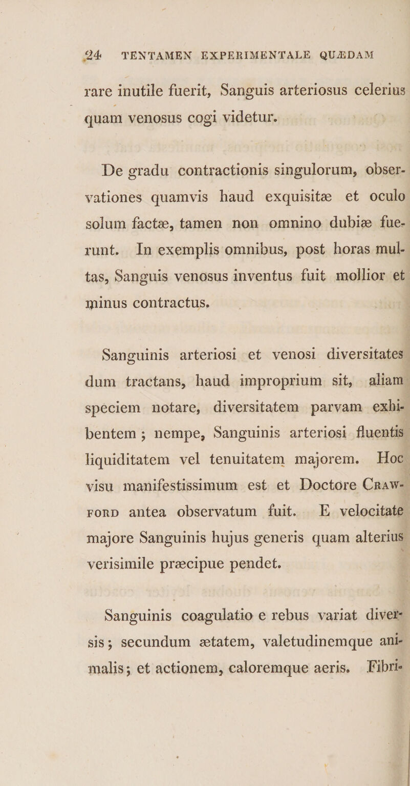 rare inutile fuerit. Sanguis arteriosus celerius * quam venosus cogi videtur. De gradu contractionis singulorum, obser¬ vationes quamvis haud exquisitae et oculo solum factae, tamen non omnino dubiae fue¬ runt. In exemplis omnibus, post horas mul¬ tas, Sanguis venosus inventus fuit mollior et minus contractus. Sanguinis arteriosi et venosi diversitates dum tractans, haud improprium sit, aliam speciem notare, diversitatem parvam exhi¬ bentem ; nempe, Sanguinis arteriosi fluentis liquiditatem vel tenuitatem majorem. Hoc visu manifestissimum est et Doctore Craw- ford antea observatum fuit. E velocitate majore Sanguinis hujus generis quam alterius verisimile praecipue pendet. Sanguinis coagulatio e rebus variat diver¬ sis ; secundum aetatem, valetudinemque ani¬ malis ; et actionem, caloremque aeris. Fibri-
