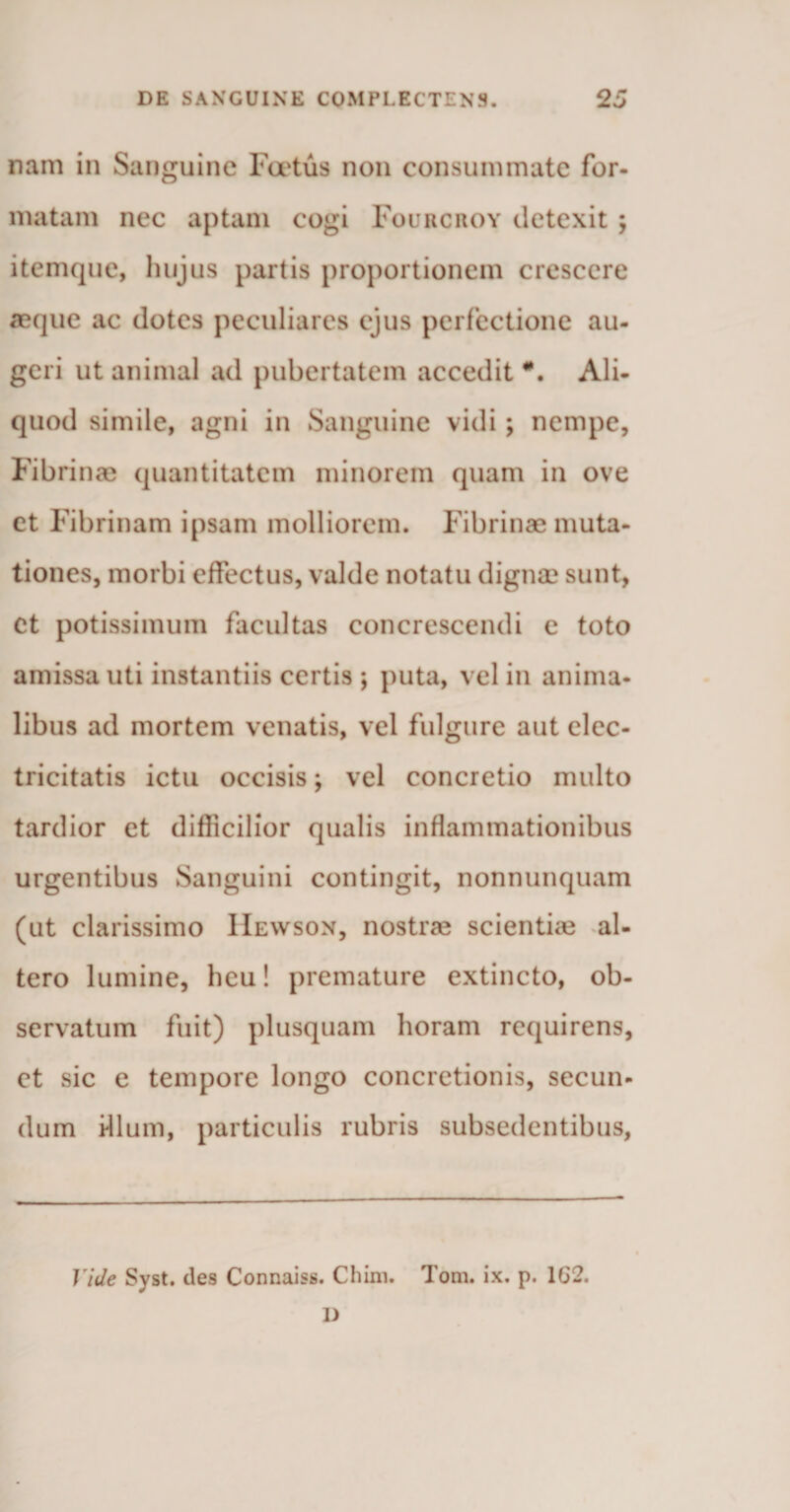 nam in Sanguine Foetus non consummate for¬ matam nec aptam cogi Fourcroy detexit ; itemque, hujus partis proportionem crescere aeque ac dotes peculiares ejus perfectione au¬ geri ut animal ad pubertatem accedit #. Ali¬ quod simile, agni in Sanguine vidi; nempe, Fibrinae quantitatem minorem quam in ove et Fibrinam ipsam molliorem. Fibrinae muta¬ tiones, morbi effectus, valde notatu dignae sunt, et potissimum facultas concrescendi e toto amissa uti instantiis certis; puta, vel in anima¬ libus ad mortem venatis, vel fulgure aut elec- tricitatis ictu occisis; vel concretio multo tardior et difficilior qualis inflammationibus urgentibus Sanguini contingit, nonnunquam (ut clarissimo IIewson, nostrae scientiae al¬ tero lumine, heu! premature extincto, ob¬ servatum fuit) plusquam horam requirens, et sic e tempore longo concretionis, secun¬ dum dium, particulis rubris subsedentibus, Vide Syst. des Connaiss. Chini. Tom. ix. p. 1G2.