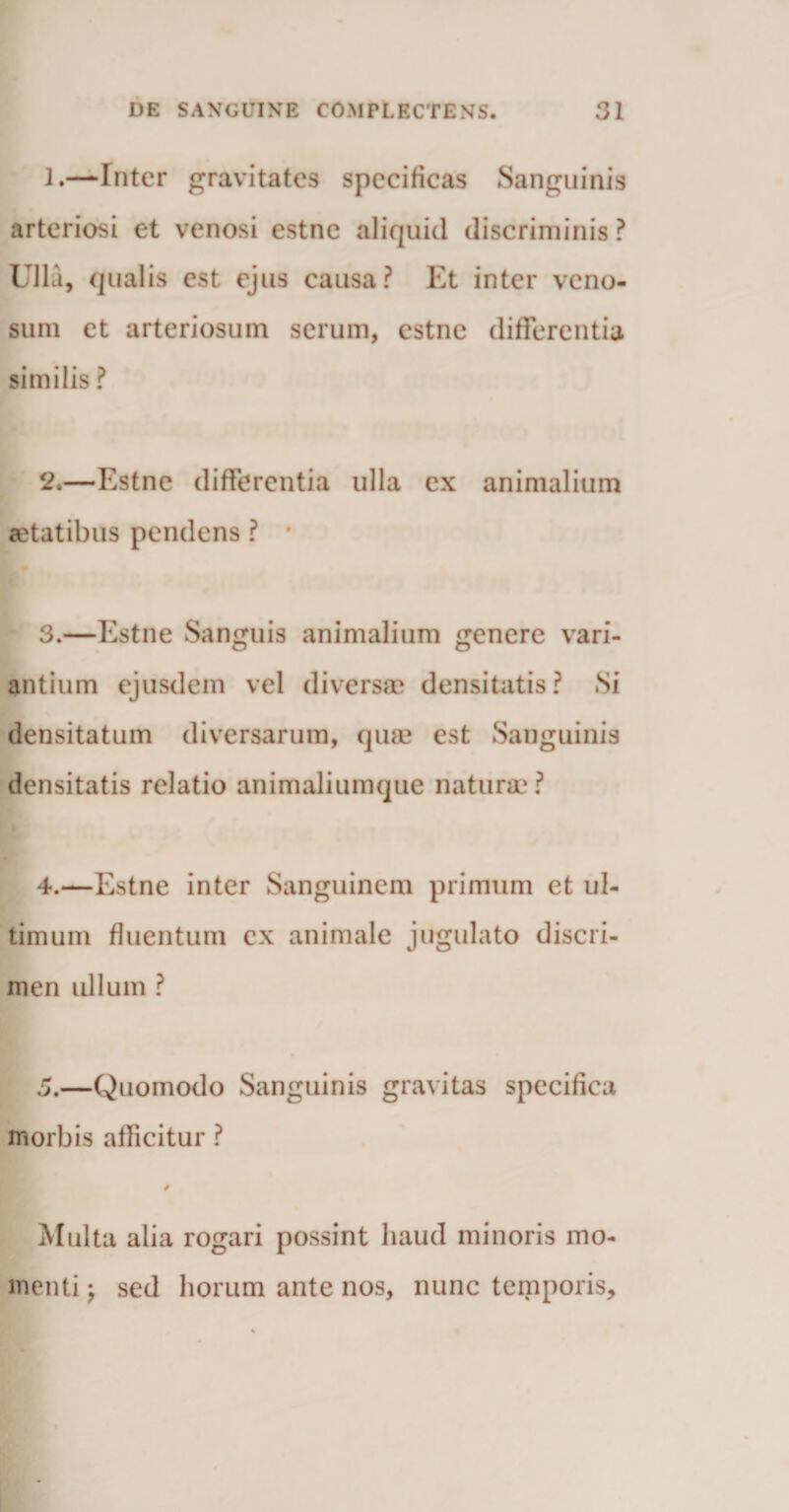 1. —Inter gravitates specificas Sanguinis arteriosi et venosi estne aliquid discriminis ? Ulla, qualis est ejus causa? Et inter veno¬ sum et arteriosum serum, estne differentia similis ? 2. —Estne differentia ulla ex animalium aetatibus pendens ? * 3. —Estne Sanguis animalium genere vari¬ antium ejusdem vel diversae densitatis? Si densitatum diversarum, qum est Sanguinis densitatis relatio animaliumque naturae? 4. —Estne inter Sanguinem primum et ul¬ timum fluentum ex animale jugulato discri¬ men ullum ? 5. —Quomodo Sanguinis gravitas specifica morbis afficitur ? / Multa alia rogari possint haud minoris mo¬ menti ; sed horum ante nos, nunc temporis.