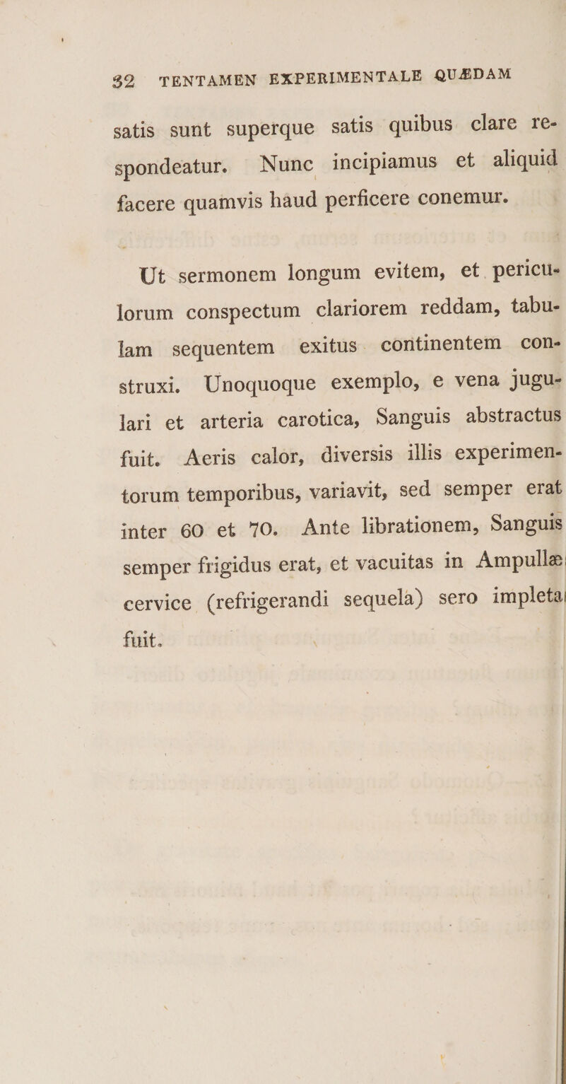 satis sunt superque satis quibus clare re¬ spondeatur. Nunc incipiamus et aliquid facere quamvis haud perficere conemur. Ut sermonem longum evitem, et pericu¬ lorum conspectum clariorem reddam, tabu¬ lam sequentem exitus continentem con¬ struxi. Unoquoque exemplo, e vena jugu¬ lari et arteria carotica, Sanguis abstractus fuit. Aeris calor, diversis illis experimen¬ torum temporibus, variavit, sed semper eiat inter 60 et 70, Ante librationem, Sanguis semper frigidus erat, et vacuitas in Ampullas cervice (refrigerandi sequela) sero impletai fuit.