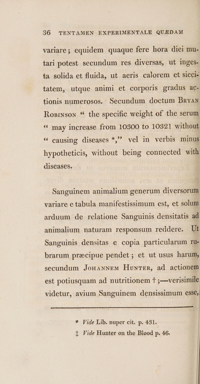 variare; equidem quaque fere hora diei mu¬ tari potest secundum res diversas, ut inges¬ ta solida et fluida, ut aeris calorem et sicci¬ tatem, utque animi et corporis gradus ac¬ tionis numerosos. Secundum doctum Bryan Robinson “ the specific weight of the serum (( may increase from 10300 to 10321 without “ causing diseases vel in verbis minus hypotheticis, without being connected with diseases. Sanguinem animalium generum diversorum variare e tabula manifestissimum est, et solum arduum de relatione Sanguinis densitatis ad animalium naturam responsum reddere. Ut Sanguinis densitas e copia particularum ru¬ brarum praecipue pendet; et ut usus harum, secundum Johannem Hunter, ad actionem est potiusquam ad nutritionem t;—verisimile videtur, avium Sanguinem densissimum esse,: * Vide Lib. nuper cit. p. 431. J Vide Hunter on the Blood p. 46.