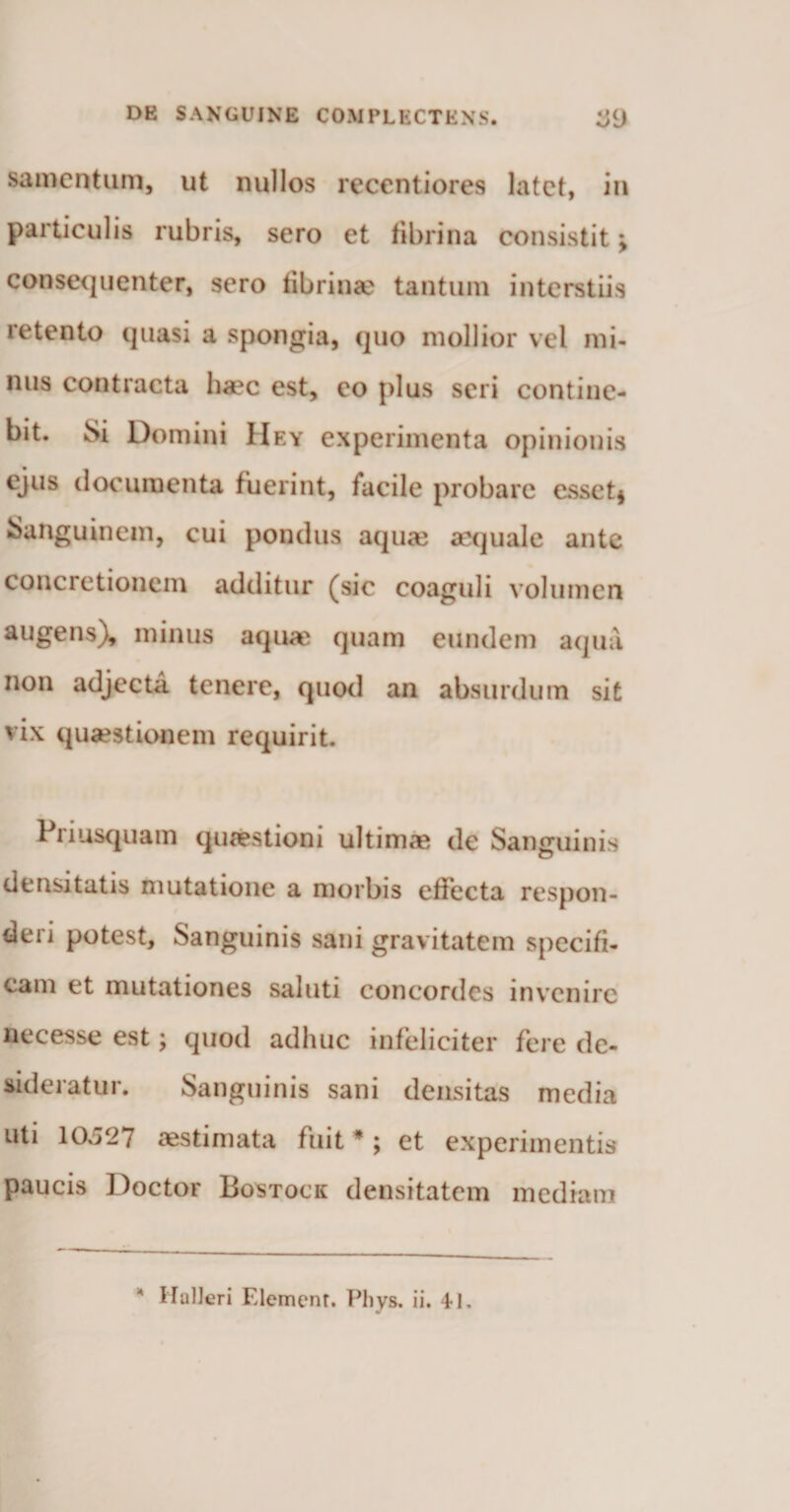 samentum, ut nullos reccntiores latet, in particulis rubris, sero et fibrina consistit > consequenter, sero fibrin<e tantum interstiis retento quasi a spongia, quo mollior vel mi¬ nus contracta haec est, eo plus seri contine¬ bit. Si Domini Hey experimenta opinionis ejus documenta fuerint, facile probare esset* Sanguinem, cui pondus aquae aequale ante concretionem additur (sic coaguli volumen augens), minus aquae quam eundem aqua non adjecta tenere, quod an absurdum sit vix quaestionem requirit. Priusquam quaestioni ultimas de Sanguinis densitatis mutatione a morbis effecta respon¬ deri potest. Sanguinis sani gravitatem specifi¬ cam et mutationes saluti concordes invenire necesse est; quod adhuc infeliciter fere de¬ sideratur. Sanguinis sani densitas media uti 10x527 aestimata fuit * ; et experimentis paucis Doctor Bostock densitatem mediam 4 HulJeri Elemenr. Phys. ii. 41.