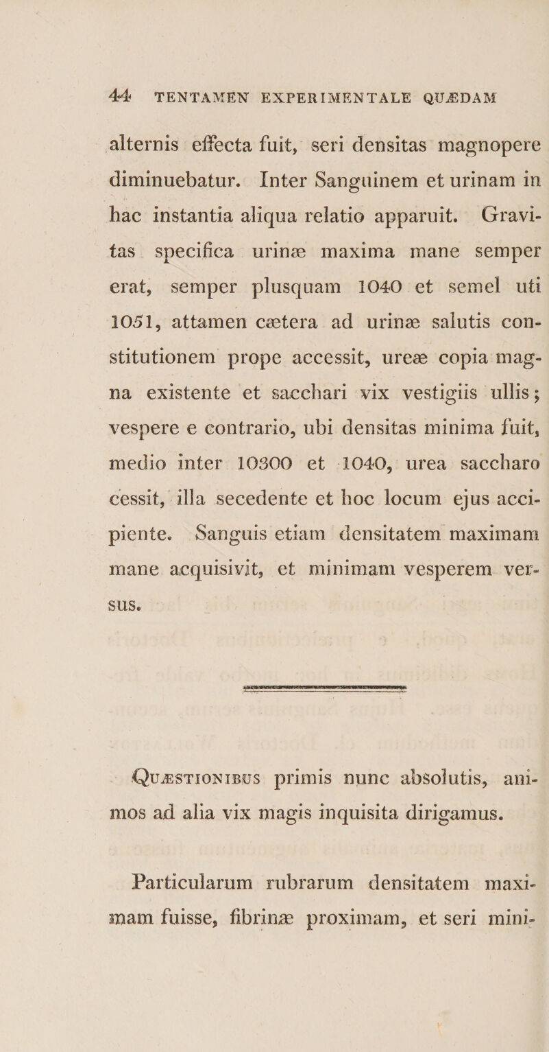 alternis effecta fuit, seri densitas magnopere diminuebatur. Inter Sanguinem et urinam in hac instantia aliqua relatio apparuit. Gravi¬ tas specifica urina maxima mane semper erat, semper plusquam 1040 et semel uti 1051, attamen csetera ad urinae salutis con¬ stitutionem prope accessit, ureae copia mag¬ na existente et sacchari vix vestigiis ullis; vespere e contrario, ubi densitas minima fuit, medio inter 10300 et 1040, urea saccharo cessit, illa secedente et hoc locum ejus acci¬ piente. Sanguis etiam densitatem maximam mane acquisivit, et minimam vesperem ver¬ sus. Questionibus primis nunc absolutis, ani¬ mos ad alia vix magis inquisita dirigamus. Particularum rubrarum densitatem maxi¬ mam fuisse, fibrinm proximam, et seri mini-