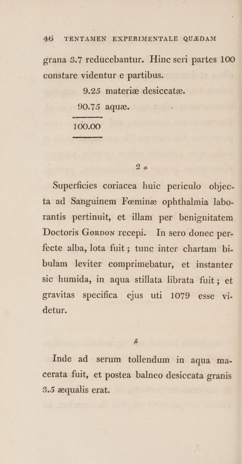 grana 3.7 reducebantur. Hinc seri partes 100 constare videntur e partibus. 9.25 materiae desiccatae. 90.75 aquae. ■ ■ ■ .*   100.00 2 « Superficies coriacea huic periculo objec¬ ta ad Sanguinem Foeminae ophthalmia labo¬ rantis pertinuit, et illam per benignitatem Doctoris Gordon recepi. In sero donec per¬ fecte alba, lota fuit; tunc inter chartam bi- bulam leviter comprimebatur, et instanter sic humida, in aqua stillata librata fuit; et gravitas specifica ejus uti 1079 esse vi¬ detur. /3 Inde ad serum tollendum in aqua ma¬ cerata fuit, et postea balneo desiccata granis 3.5 aequalis erat.