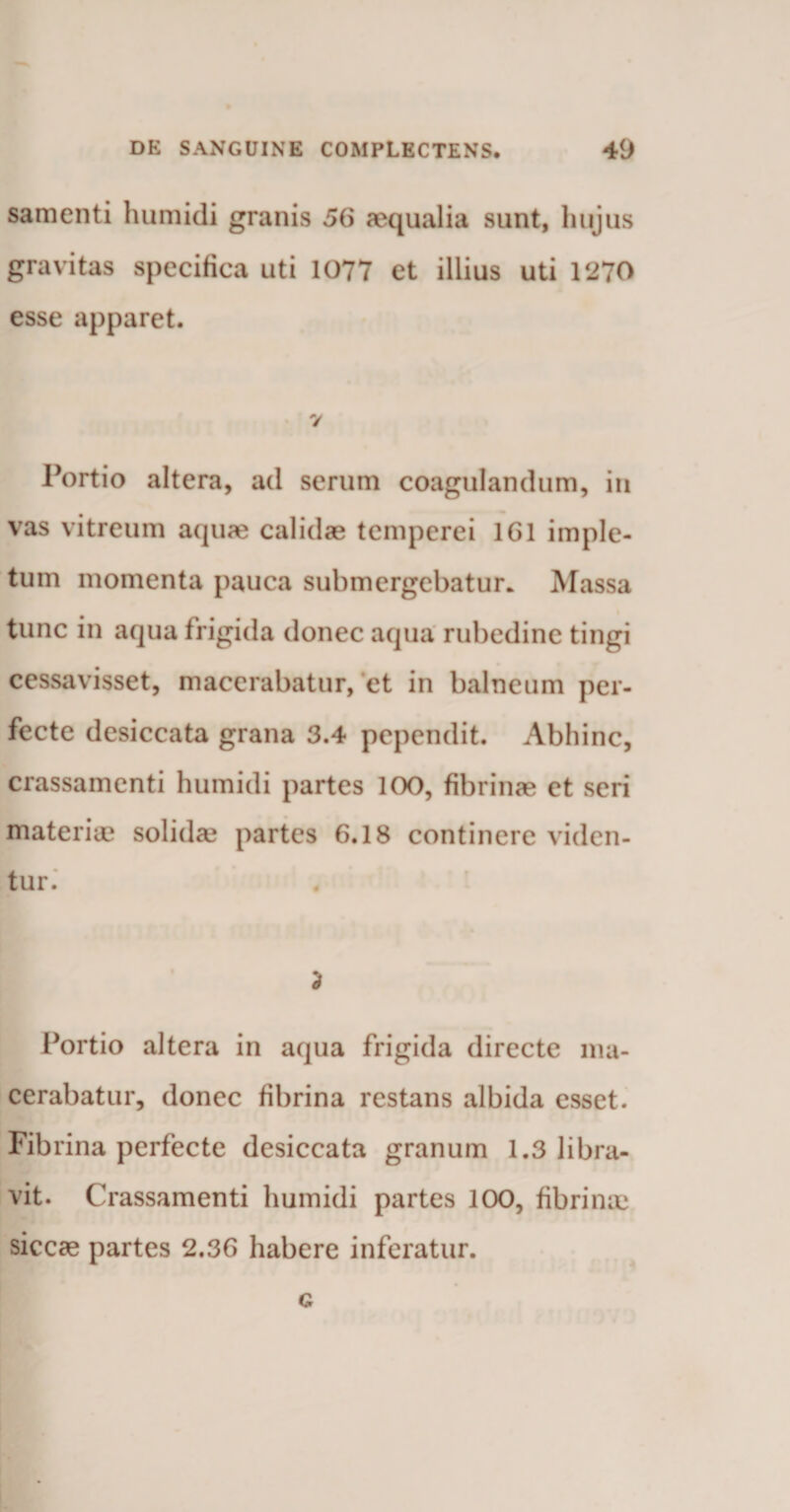 samenti humidi granis 56 aequalia sunt, hujus gravitas specifica uti 1077 et illius uti 1270 esse apparet. 7 Portio altera, ad serum coagulandum, in vas vitreum aquae calidae temperei 161 imple¬ tum momenta pauca submergebatur. Massa tunc in aqua frigida donec aqua rubedine tingi cessavisset, macerabatur, et in balneum per¬ fecte desiccata grana 3.4 pependit. Abhinc, crassamenti humidi partes 100, fibrinae et seri materiae solida? partes 6.18 continere viden¬ tur. * Portio altera in aqua frigida directe ma¬ cerabatur, donec fibrina restans albida esset. Fibrina perfecte desiccata granum 1.3 libra¬ vit. Crassamenti humidi partes 100, fibrinae siccae partes 2.36 habere inferatur. G