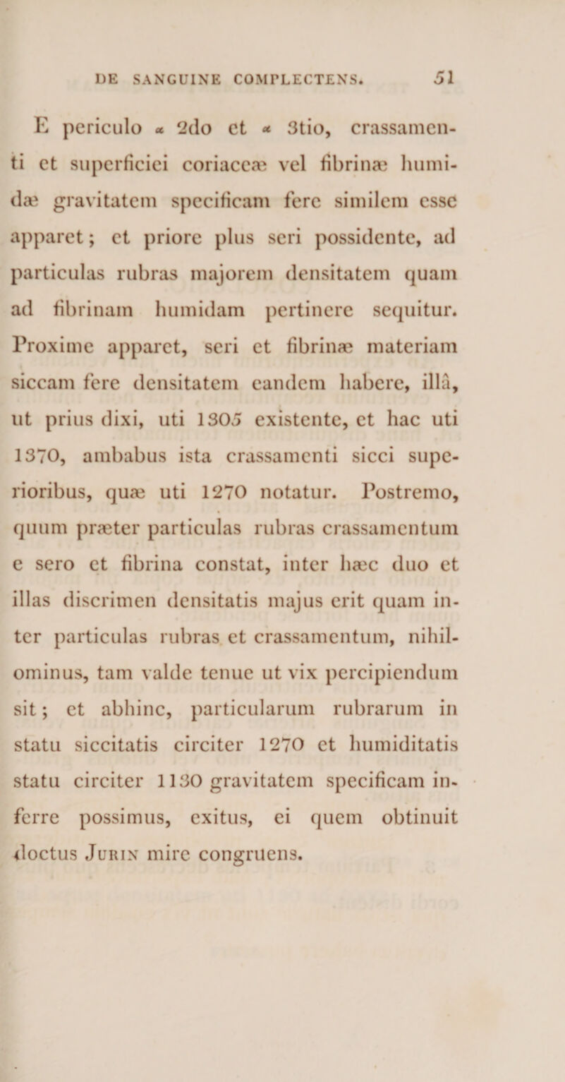 E periculo * 2do et * 3tio, crassamen¬ ti et superficiei coriaceae vel fibrinae humi- da? gravitatem specificam fere similem esse apparet; et priore plus seri possidente, ad particulas rubras majorem densitatem quam ad fibrinam humidam pertinere sequitur. Proxime apparet, seri et fibrinae materiam siccam fere densitatem eandem habere, illa, ut prius dixi, uti 1305 existente, et hac uti 1370, ambabus ista crassamenti sicci supe¬ rioribus, qure uti 1270 notatur. Postremo, quum praeter particulas rubras crassamentum e sero et fibrina constat, inter heee duo et illas discrimen densitatis majus erit quam in¬ ter particulas rubras et crassamentum, nihil¬ ominus, tam valde tenue ut vix percipiendum sit; et abhinc, particularum rubrarum in statu siccitatis circiter 1270 et humiditatis statu circiter 1130 gravitatem specificam in¬ ferre possimus, exitus, ei quem obtinuit doctus Jurin mire congruens.