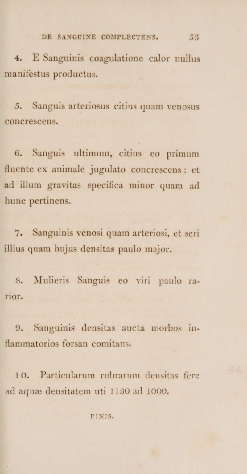 4. E Sanguinis coagulatione calor nullus manifestus productus. 5. Sanguis arteriosus citius quam venosus concrescens. (5. Sanguis ultimum, citius co primum fluente ex animale jugulato concrescens: ct ad illum gravitas specifica minor quam ad hunc pertinens. 7. Sanguinis venosi quam arteriosi, ct seri illius quam hujus densitas paulo major. 8. Mulieris Sanguis eo viri paulo ra¬ rior. 9. Sanguinis densitas aucta morbos in¬ flammatorios forsan comitans. 1 O. Particularum rubrarum densitas fere ad aquae densitatem uti 1130 ad 1000. FINIS.