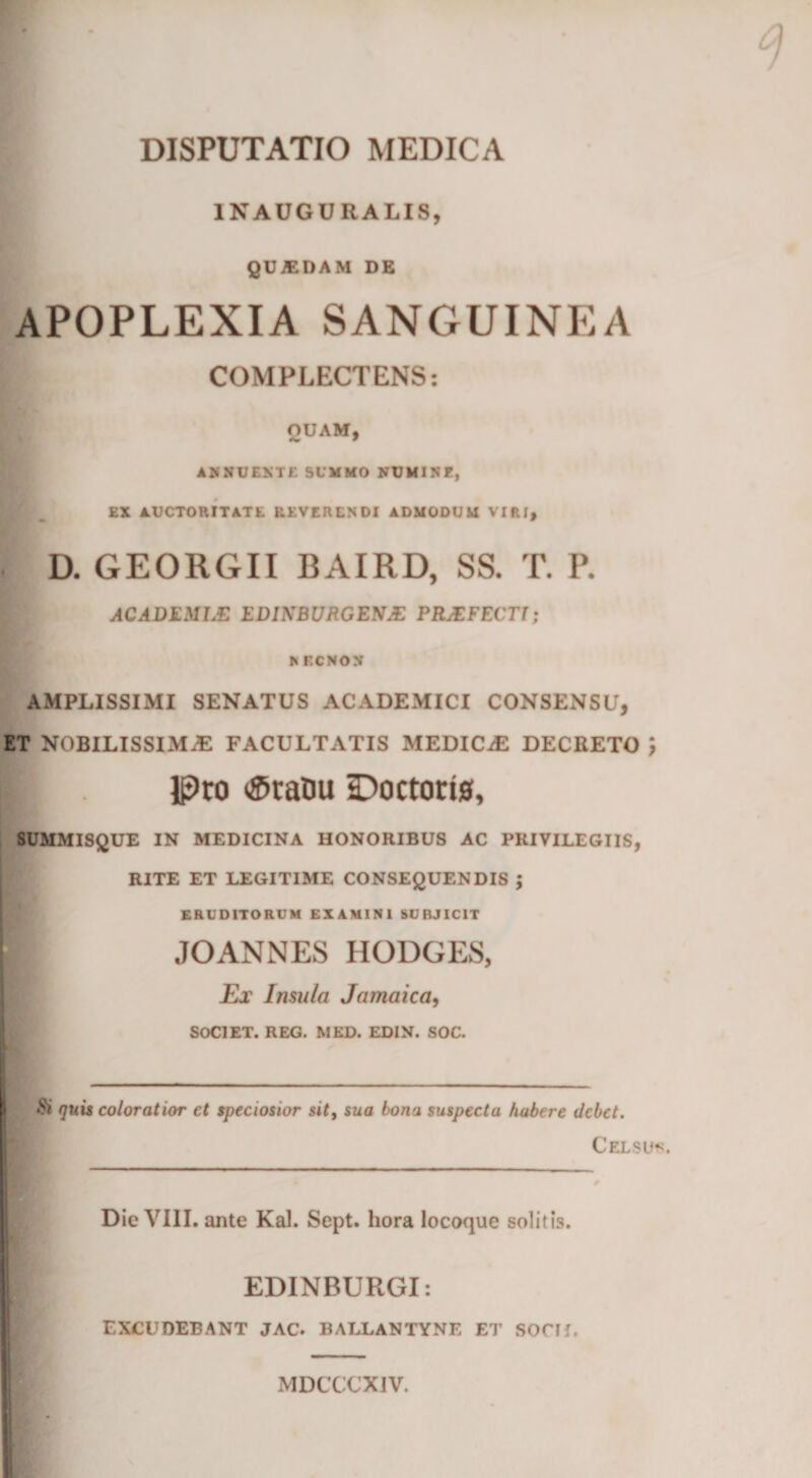 DISPUTATIO MEDICA 1NAUGURALIS, QUJEDAM DE APOPLEXIA SANGUINEA \ COMPLECTENS: OUAM, AKNUEXTE SUMMO NTJMINE, EX AUCTORITATE REVERENDI ADMODUM VIRI, D. GEORGII BAIRD, SS. T. P. ACADEMLE EDINBURGENJE PRJEFECTl; J* ECNON AMPLISSIMI SENATUS ACADEMICI CONSENSU, ET NOBILISSIMA FACULTATIS MEDICiE DECRETO ■ . [pro &lt;Sraim iDoctorts, SUMMISQUE IN MEDICINA HONORIBUS AC PRIVILEGIIS, RITE ET LEGITIME CONSEQUENDIS J ERUDITORUM EXAMINI SUBJICIT H JOANNES HODGES, Ex Insula Jamaica, SOCIET. REG. MED. EDIN. SOC. &amp; quis coloratior ct speciosior sitt sua bona suspecta habere debet. Celsus. Die VIII. ante Kal. Sept. hora locoque solitis. EDINBURGI: EXCUDEBANT JAC. BALLANTYNE ET SOCII. MDCCCXJV.