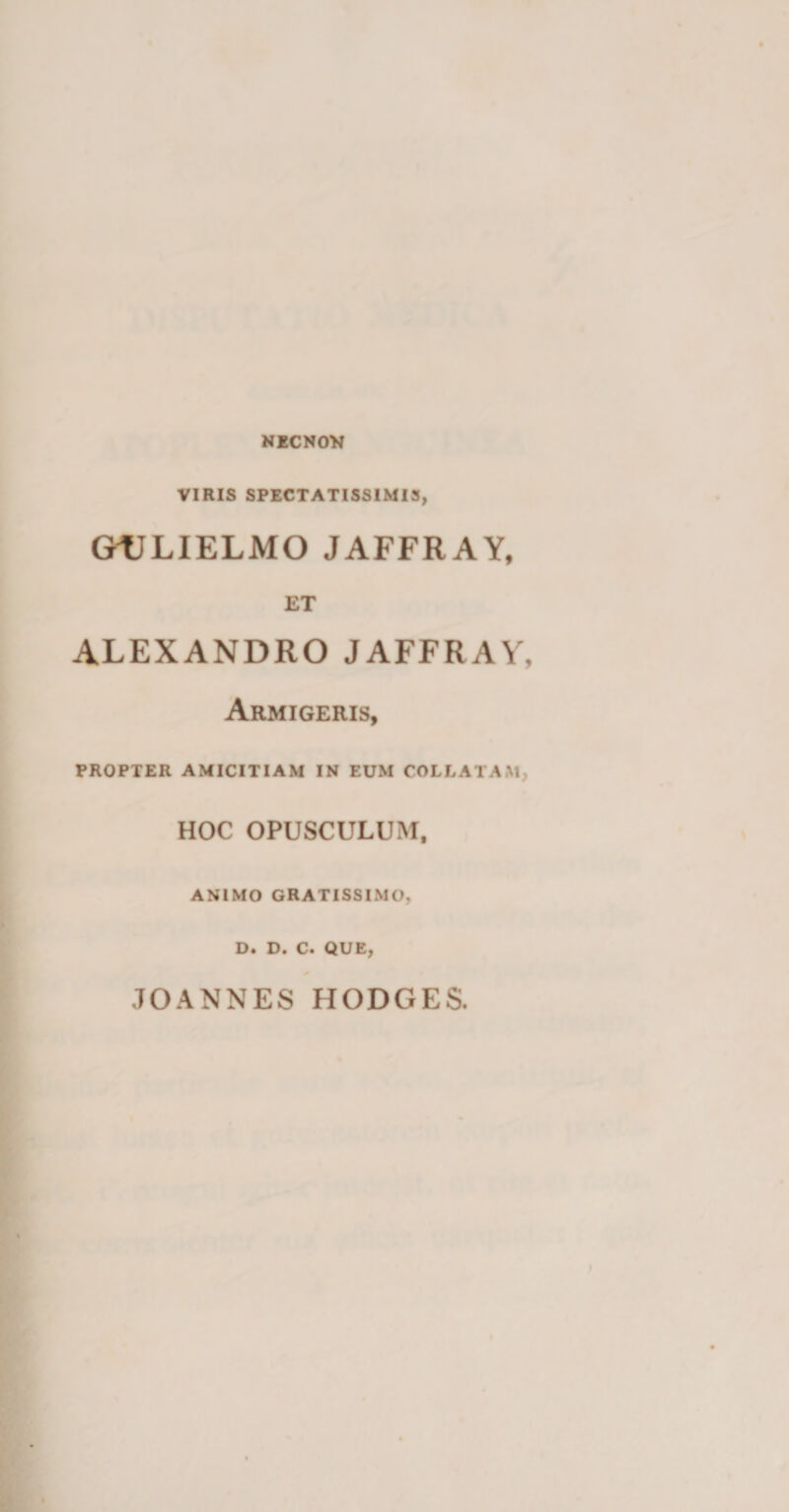 NECNOV VIRIS SPECTATISSIMIS, GULIELMO JAFFRAY, ET ALEXANDRO JAFFRAY, Armigeris, PROPTER AMICITIAM IN EUM COLLATAM HOC OPUSCULUM, ANIMO GRATISSIMO, D. D. C. QUE, JOANNES HODGES.