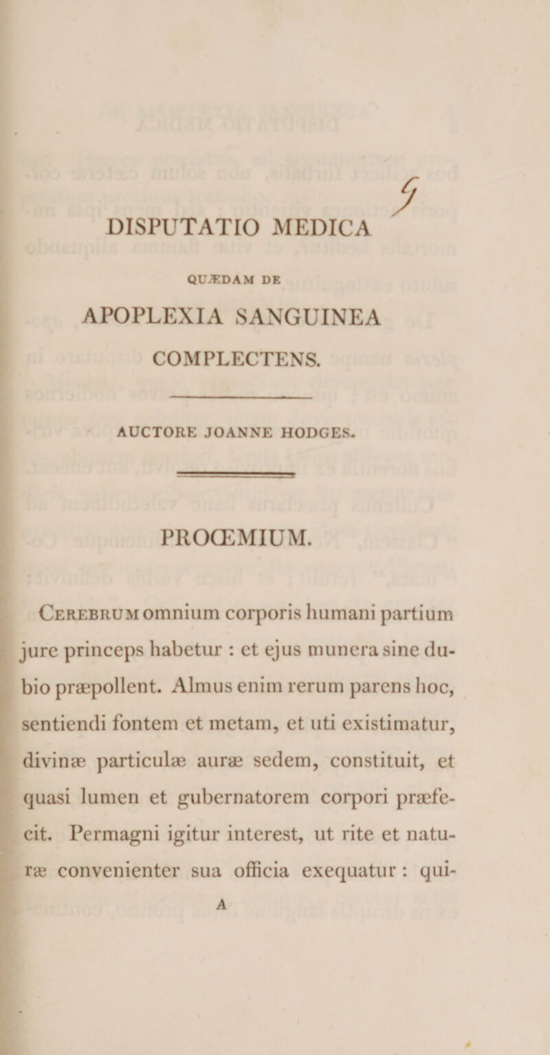 . DISPUTATIO MEDICA QUAEDAM DE APOPLEXIA SANGUINEA COMPLECTENS. AUCTORE JOANNE HODGES. PROCEMIUM. Cerebrum omnium corporis Immani partium jure princeps habetur : et ejus munera sine tlu- bio praepollent. Almus enim rerum parens hoc, sentiendi fontem et metam, et uti existimatur, divinae particulae aurae sedem, constituit, et quasi lumen et gubernatorem corpori praefe- cit. Permagni igitur interest, ut rite et natu¬ ra convenienter sua officia exequatur : qui- A 0