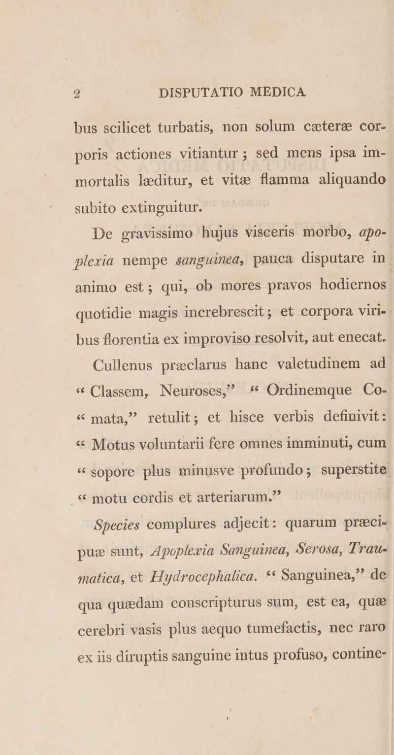 bus sciiicet turbatis, non solum caeterae cor¬ poris actiones vitiantur ; sed mens ipsa im¬ mortalis laeditur, et vite flamma aliquando subito extinguitur. De gravissimo hujus visceris morbo, apo¬ plexia nempe sanguinea, pauca disputare in animo est; qui, ob mores pravos hodiernos quotidie magis increbrescit; et corpora viri¬ bus florentia ex improviso resolvit, aut enecat. Cullenus praeclarus hanc valetudinem ad s&lt; Classem, Neuroses,” “ Ordinemque Co- &lt;c mata,” retulit; et hisce verbis definivit: « Motus voluntarii fere omnes imminuti, cum “ sopore plus minusve profundo ; superstite “ motu cordis et arteriarum.” Species complures adjecit: quarum praeci¬ puae sunt, Apoplexia Sanguinea, Serosa, Trau¬ matica, et Hydro cephalica. “ Sanguinea,” de qua quaedam conscripturus sum, est ea, quae cerebri vasis plus aequo tumefactis, nec raro ex iis diruptis sanguine intus profuso, contine-