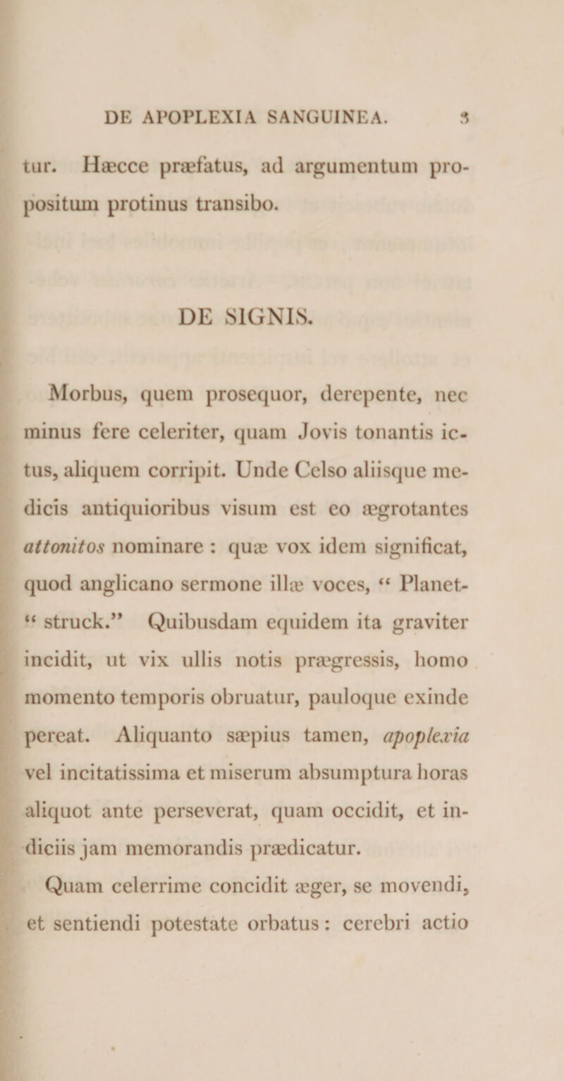 tur. Haecce praefatus, ad argumentum pro¬ positum protinus transibo. DE SIGNIS. Morbus, quem prosequor, derepente, nec minus fere celeriter, quam Jovis tonantis ic¬ tus, aliquem corripit. Unde Celso aliisque me¬ dicis antiquioribus visum est eo aegrotantes attonitos nominare : qua; vox idem significat, quod anglicano sermone illic voces, “ Planet- “ struck.” Quibusdam equidem ita graviter incidit, ut vix ullis notis praegressis, homo momento temporis obruatur, pauloque exinde pereat. Aliquanto saepius tamen, apoplexia vel incitatissima et miserum absumptura horas aliquot ante perseverat, quam occidit, et in¬ diciis jam memorandis praedicatur. Quam celerrime concidit icger, se movendi, et sentiendi potestate orbatus: cerebri actio