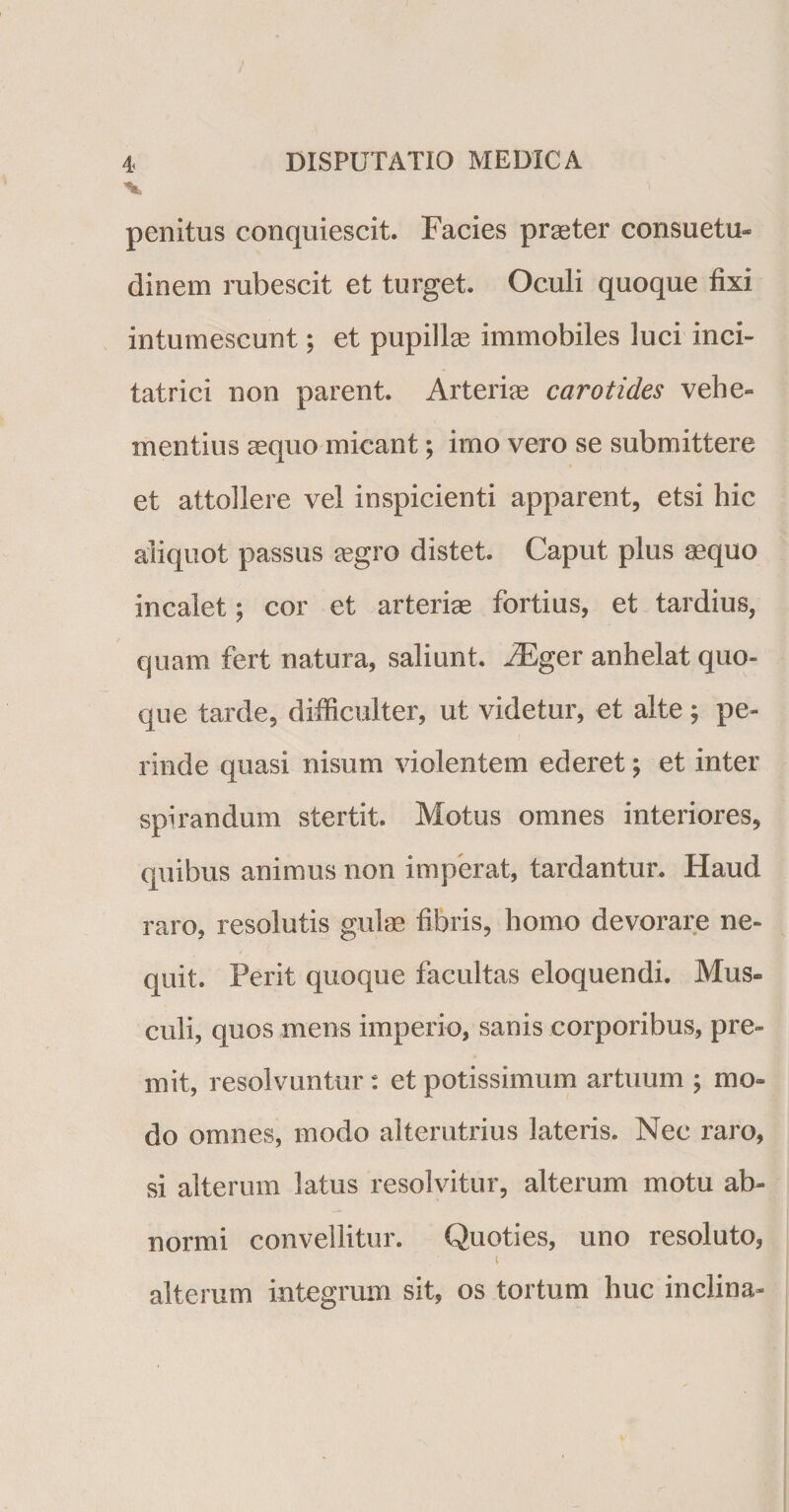 4&lt; v DISPUTATIO MEDICA penitus conquiescit. Facies praeter consuetu¬ dinem rubescit et turget. Oculi quoque fixi intumescunt; et pupillce immobiles luci inci- tatrici non parent. Arterias carotides vehe¬ mentius aequo micant; imo vero se submittere et attollere vel inspicienti apparent, etsi hic aliquot passus aegro distet. Caput plus aequo incalet; cor et arteriae fortius, et tardius, quam fert natura, saliunt. iEger anhelat quo¬ que tarde, difficulter, ut videtur, et alte j pe¬ rinde quasi nisum violentem ederet \ et inter spirandum stertit. Motus omnes interiores, quibus animus non imperat, tardantur. Haud raro, resolutis gulae fibris, homo devorare ne¬ quit. Perit quoque facultas eloquendi. Mus¬ culi, quos mens imperio, sanis corporibus, pre¬ mit, resolvuntur: et potissimum artuum ; mo¬ do omnes, modo alterutrius lateris. Nec raro, si alterum latus resolvitur, alterum motu ab¬ normi convellitur. Quoties, uno resoluto, i alterum integrum sit, os tortum huc inclina-