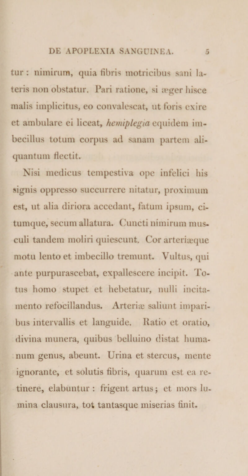 tur: nimirum, quia fibris motricibus sani la¬ teris non obstatur. Pari ratione, si aeger hisce malis implicitus, eo convalescat, ut foris exire et ambulare ei liceat, hemiplegia equidem im¬ becillus totum corpus ad sanam partem ali¬ quantum flectit. Nisi medicus tempestiva ope infelici his signis oppresso succurrere nitatur, proximum est, ut alia diriora accedant, fatum ipsum, ci- tumque, secum allatura. Cuncti nimirum mus¬ culi tandem moliri quiescunt. Cor arteriaeque motu lento et imbecillo tremunt. Vultus, qui ante purpurascebat, expallescere incipit. Fo¬ tus homo stupet et hebetatur, nulli incita¬ mento refocillandus. Arteriae saliunt impari¬ bus intervallis et languide. Ratio et oratio, divina munera, quibus belluino distat huma¬ num genus, abeunt. Urina et stercus, mente ignorante, et solutis fibris, quarum est ea re¬ tinere, elabuntur : frigent artus; et mors lu¬ mina clausura, tot tantasque miserias finit.