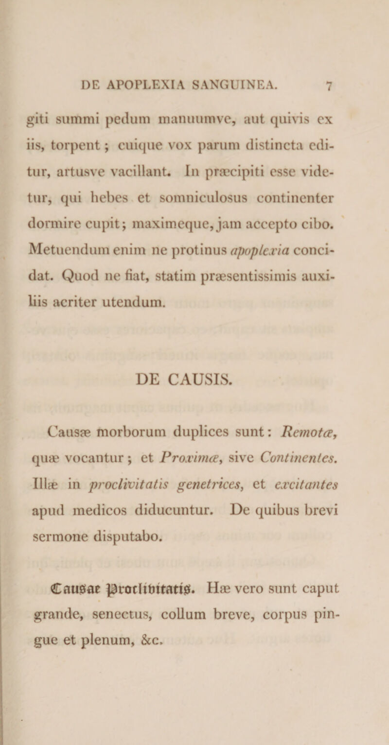 giti summi pedum manuumve, aut quivis ex iis, torpent; cuique vox parum distincta edi¬ tur, artusve vacillant* In praecipiti esse vide¬ tur, qui hebes et somniculosus continenter dormire cupit; maximeque, jam accepto cibo. Metuendum enim ne protinus apoplexia conci¬ dat. Quod ne fiat, statim praesentissimis auxi¬ liis acriter utendum. DE CAUSIS. Causae morborum duplices sunt: Remota, quae vocantur ; et Proxima, sive Continentes. Illae in proclivitatis genetrices, et excitantes apud medicos diducuntur. De quibus brevi sermone disputabo. Causae protlitmarig. Hae vero sunt caput grande, senectus, collum breve, corpus pin¬ gue et plenum, &amp;c.