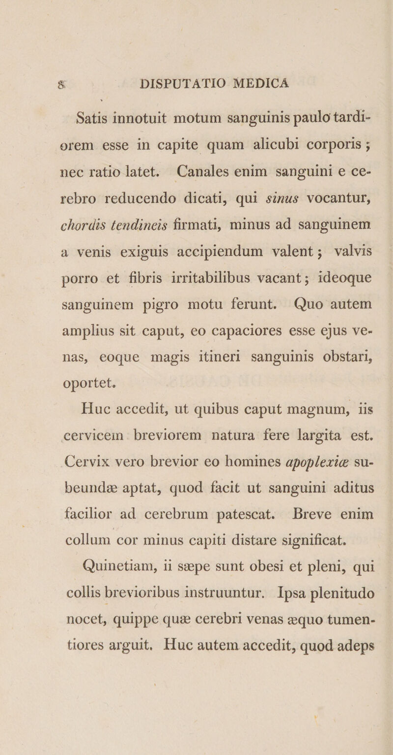 &gt; Satis innotuit motum sanguinis paulo tardi¬ orem esse in capite quam alicubi corporis ; nec ratio latet. Canales enim sanguini e ce¬ rebro reducendo dicati, qui sinus vocantur, chordis tendineis firmati, minus ad sanguinem a venis exiguis accipiendum valent; valvis porro et fibris irritabilibus vacant; ideoque sanguinem pigro motu ferunt. Quo autem amplius sit caput, eo capaciores esse ejus ve¬ nas, eoque magis itineri sanguinis obstari, oportet. Huc accedit, ut quibus caput magnum, iis cervicem breviorem natura fere largita est. Cervix vero brevior eo homines apoplexiae su¬ beundae aptat, quod facit ut sanguini aditus facilior ad cerebrum patescat. Breve enim collum cor minus capiti distare significat. Quinetiam, ii saepe sunt obesi et pleni, qui collis brevioribus instruuntur. Ipsa plenitudo nocet, quippe quae cerebri venas aequo tumen- tiores arguit. Huc autem accedit, quod adeps