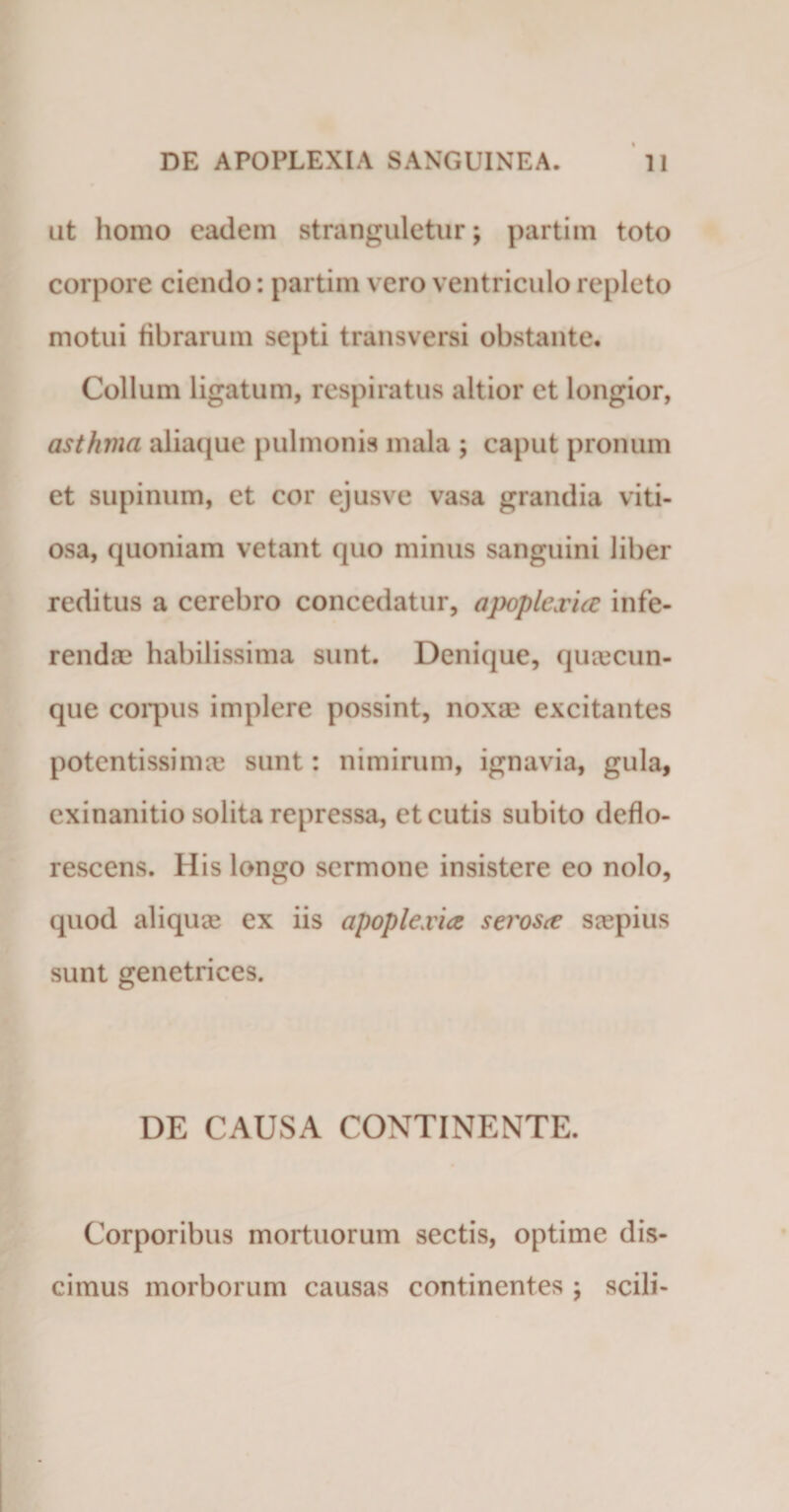 ut homo eadem stranguletur; partim toto corpore ciendo: partim vero ventriculo repleto motui fibrarum septi transversi obstante. Collum ligatum, respiratus altior et longior, asthma aliaque pulmonis mala ; caput pronum et supinum, et cor ejusve vasa grandia viti¬ osa, quoniam vetant quo minus sanguini liber reditus a cerebro concedatur, apoplexia infe¬ renda? habilissima sunt. Denique, quacun¬ que corpus implere possint, noxa? excitantes potentissima? sunt: nimirum, ignavia, gula, exinanitio solita repressa, et cutis subito deflo¬ rescens. His longo sermone insistere eo nolo, quod aliquae ex iis apoplexia serosa saepius sunt genetrices. DE CAUSA CONTINENTE. Corporibus mortuorum sectis, optime dis¬ cimus morborum causas continentes ; scili-