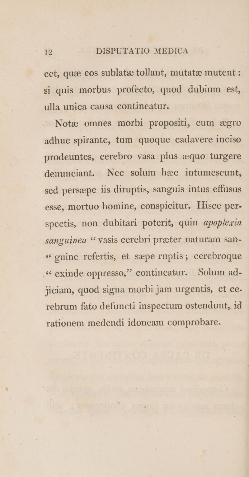 cet, quae eos sublatae tollant, mutatae mutent: si quis morbus profecto, quod dubium est, ulla unica causa contineatur. Notae omnes morbi propositi, cum aegro adhuc spirante, tum quoque cadavere inciso prodeuntes, cerebro vasa plus aequo turgere denunciant. Nec solum haec intumescunt, sed persaepe iis diruptis, sanguis intus effusus esse, mortuo homine, conspicitur. Hisce per- spectis, non dubitari poterit, quin apoplexia sanguinea “ vasis cerebri praeter naturam san- «« guine refertis, et saepe ruptis; cerebroque “ exinde oppresso/’ contineatur. Solum ad¬ jiciam, quod signa morbi jam urgentis, et ce¬ rebrum fato defuncti inspectum ostendunt, id rationem medendi idoneam comprobare.