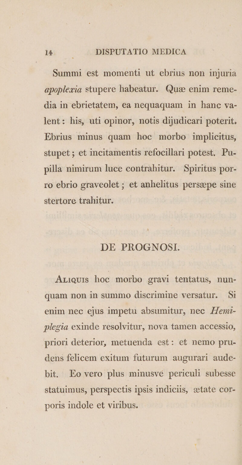 Summi est momenti ut ebrius non injuria ajpoplexia stupere habeatur. Quae enim reme¬ dia in ebrietatem, ea nequaquam in hanc va¬ lent: his, uti opinor, notis dijudicari poterit» Ebrius minus quam hoc morbo implicitus, stupet; et incitamentis refocillari potest. Pu¬ pilla nimirum luce contrahitur. Spiritus por¬ ro ebrio graveolet; et anhelitus persaepe sine stertore trahitur. DE PROGNOSI. Aliquis hoc morbo gravi tentatus, nun¬ quam non in summo discrimine versatur. Si enim nec ejus impetu absumitur, nec Hemi¬ plegia exinde resolvitur, nova tamen accessio, priori deterior, metuenda est: et nemo pru¬ dens felicem exitum futurum augurari aude¬ bit. Eo vero plus minusve periculi subesse statuimus, perspectis ipsis indiciis, aetate cor¬ poris indole et viribus.