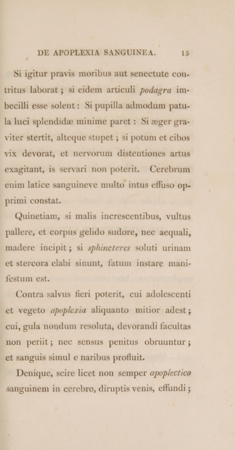 Si igitur pravis moribus aut senectute con¬ tritus laborat; si eidem articuli podagra im¬ becilli esse solent: Si pupilla admodum patu¬ la luci splendidae minime paret: Si aeger gra¬ viter stertit, alteque stupet; si potum et cibos vix devorat, et nervorum distentiones artus exagitant, is servari non poterit. Cerebrum enim latice sanguineve multo intus effuso op¬ primi constat. Quinetiam, si malis increscentibus, vultus pallere, et corpus gelido sudore, nec aequali, madere incipit; si sphincteres soluti urinam et stercora elabi sinunt, fatum instare mani¬ festum est. Contra salvus fieri poterit, cui adolescenti et vegeto apoplexia aliquanto mitior adest; cui, gula nondum resoluta, devorandi facultas non periit; nec sensus penitus obruuntur; et sanguis simul e naribus profluit. Denique, scire licet non semper apoplectico sanguinem in cerebro, diruptis venis, effundi;