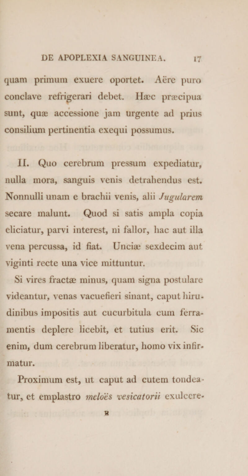 quam primum exuere oportet. Aere puro conclave refrigerari debet. Haec praecipua sunt, quae accessione jam urgente ad prius consilium pertinentia exequi possumus. II. Quo cerebrum pressum expediatur, nulla mora, sanguis venis detrahendus est. Nonnulli unam e brachii venis, alii Jugularem secare malunt. Quod si satis ampla copia eliciatur, parvi interest, ni fallor, hac aut illa vena percussa, id fiat. Unciae sexdecim aut viginti recte una vice mittuntur. Si vires fractae minus, quam signa postulare videantur, venas vacuefieri sinant, caput hiru¬ dinibus impositis aut cucurbitula cum ferra¬ mentis deplere licebit, et tutius erit. Sic enim, dum cerebrum liberatur, homo vix infir¬ matur. Proximum est, ut caput ad cutem tondea¬ tur, ct emplastro meloes vesicatorii exulccre*