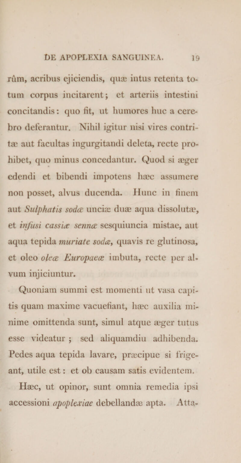 rum, acribus ejiciendis, qu® intus retenta to¬ tum corpus incitarent; et arteriis intestini concitandis: quo fit, ut humores huc a cere¬ bro deterantur. Nihil igitur nisi vires contri¬ ta' aut facultas ingurgitandi deleta, recte pro- hibet, cjuo minus concedantur. Quod si aeger edendi et bibendi impotens haec assumere non posset, alvus ducenda. Hunc in finem aut Sulphatis soda uncia duae aqua dissolutae, et infusi cassia setina sesquiuncia mistae, aut aqua tepida muriate soda, quavis re glutinosa, et oleo olea Europaea imbuta, recte per al¬ vum injiciuntur. Quoniam summi est momenti ut vasa capi¬ tis quam maxime vacuefiant, haec auxilia mi¬ nime omittenda sunt, simul atque aeger tutus esse videatur ; sed aliquamdiu adhibenda. Pedes aqua tepida lavare, praecipue si f rige¬ ant, utile est: et ob causam satis evidentem. Haec, ut opinor, sunt omnia remedia ipsi accessioni apoplexiae debellandae apta. Atta-