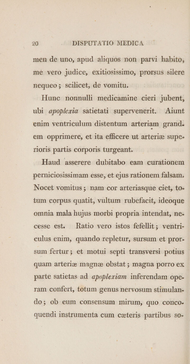 men de uno, apud aliquos non parvi habito* me vero judice, exitiosissimo, prorsus silere nequeo; scilicet, de vomitu. Hunc nonnulli medicamine cieri jubent, ubi apoplexia satietati supervenerit. Aiunt enim ventriculum distentum arteriam grand. •» em opprimere, et ita efficere ut arterias supe¬ rioris partis corporis turgeant. Haud asserere dubitabo eam curationem perniciosissimam esse, et ejus rationem falsam. Nocet vomitus; nam cor arteriasque ciet, to¬ tum corpus quatit, vultum rubefacit, ideoque omnia mala hujus morbi propria intendat, ne» cesse est. Ratio vero istos fefellit; ventri¬ culus enim, quando repletur, sursum et pror¬ sum fertur; et motui septi transversi potius quam arterias magnae obstat; magna porro ex parte satietas ad apoplexiam inferendam ope¬ ram confert, totum genus nervosum stimulan¬ do; ob eum consensum mirum, quo conco¬ quendi instrumenta cum cceteris partibus so» i