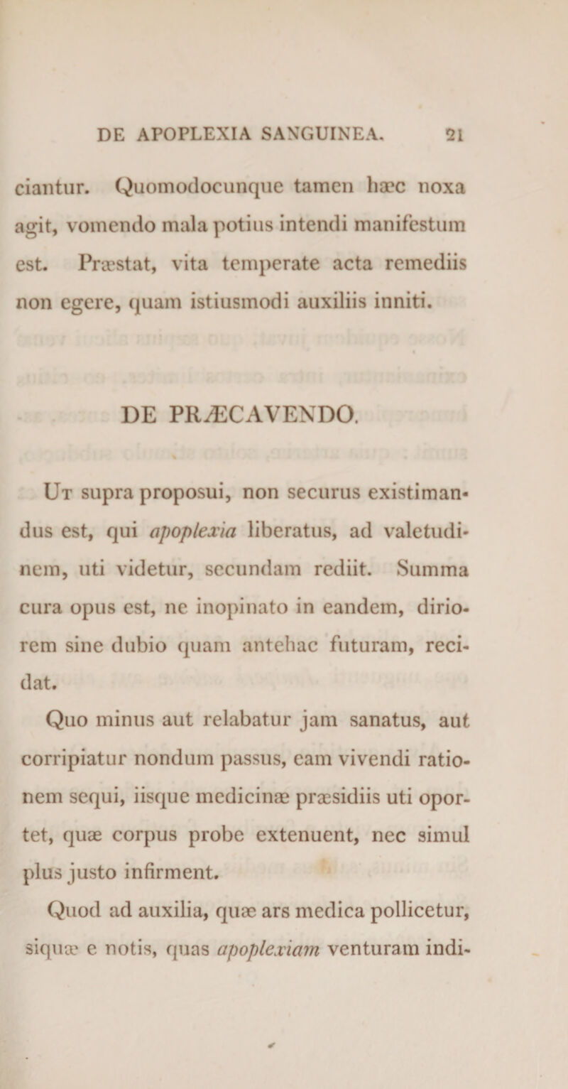 ciantur. Quomodocunque tamen liaec noxa agit, vomendo mala potius intendi manifestum est. Praestat, vita temperate acta remediis non egere, quam istiusmodi auxiliis inniti. DE PRAECAVENDO. Ut supra proposui, non securus existiman¬ dus est, qui apoplexia liberatus, ad valetudi¬ nem, uti videtur, secundam rediit. Summa cura opus est, ne inopinato in eandem, dirio¬ rem sine dubio quam antehac futuram, reci¬ dat. Quo minus aut relabatur jam sanatus, aut corripiatur nondum passus, eam vivendi ratio¬ nem sequi, iisque medicinae praesidiis uti opor¬ tet, quae corpus probe extenuent, nec simul plus justo infirment. Quod ad auxilia, quae ars medica pollicetur, siqua e notis, quas apoplexiam venturam indi-