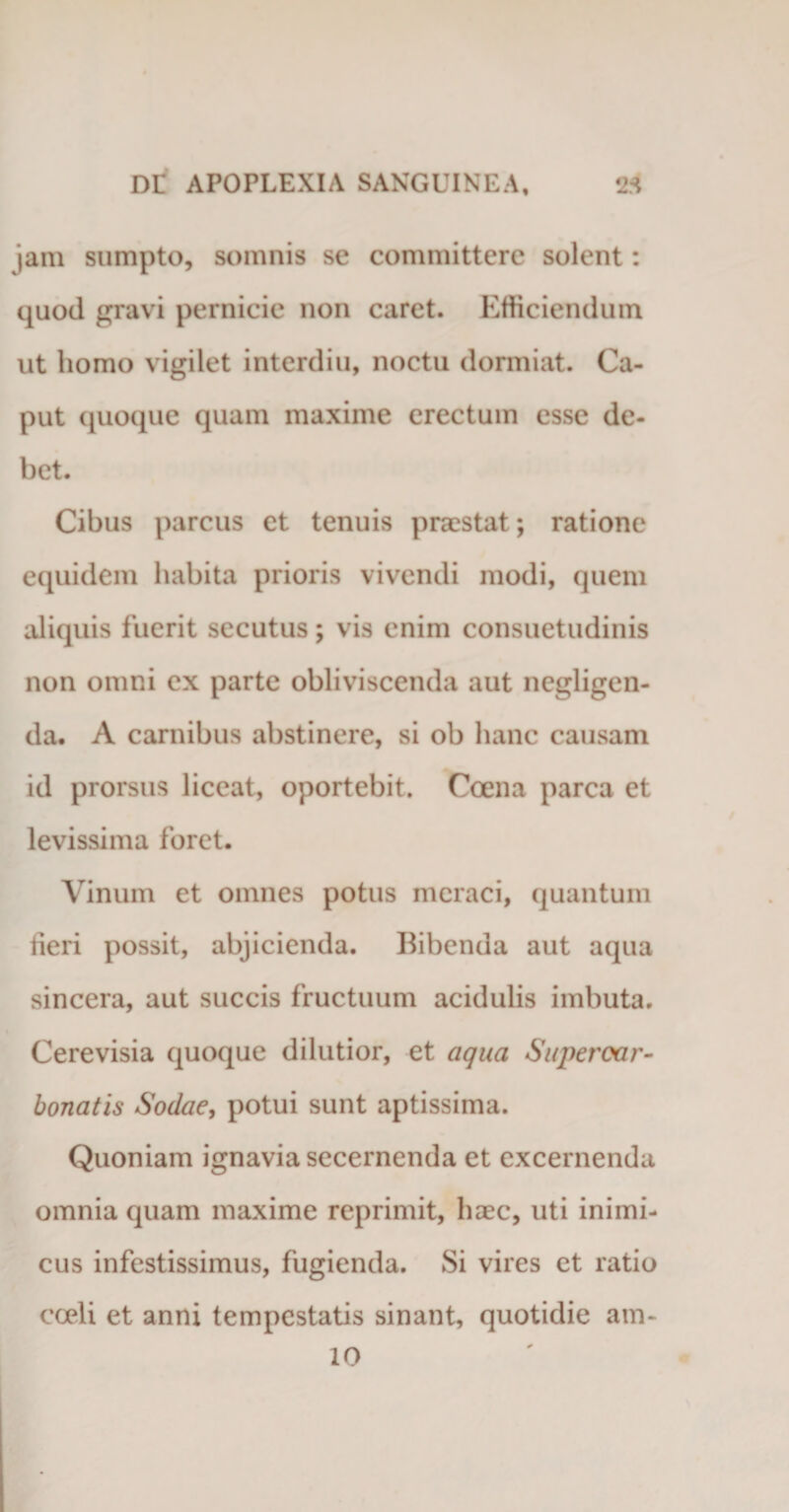 jam sumpto, somnis se committere solent: quod gravi pernicie non caret. Efficiendum ut homo vigilet interdiu, noctu dormiat. Ca¬ put quoque quam maxime erectum esse de¬ bet. Cibus parcus et tenuis praestat; ratione equidem habita prioris vivendi modi, quem aliquis fuerit secutus; vis enim consuetudinis non omni ex parte obliviscenda aut negligen- da. A carnibus abstinere, si ob hanc causam id prorsus liceat, oportebit. Coena parca et levissima foret. Vinum et omnes potus meraci, quantum fieri possit, abjicienda. Bibenda aut aqua sincera, aut succis fructuum acidulis imbuta. Cerevisia quoque dilutior, et aqua Super car- bonatis Sodae, potui sunt aptissima. Quoniam ignavia secernenda et excernenda omnia quam maxime reprimit, haec, uti inimi¬ cus infestissimus, fugienda. Si vires et ratio cceli et anni tempestatis sinant, quotidie am-