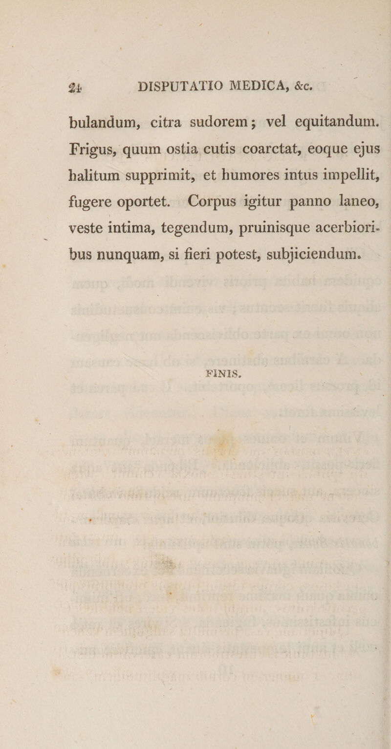 £* DISPUTATIO MEDICA, &amp;c. bulandum, citra sudorem; vel equitandum. Frigus, quum ostia cutis coarctat, eoque ejus halitum supprimit, et humores intus impellit, fugere oportet. Corpus igitur panno laneo, veste intima, tegendum, pruinisque acerbiori¬ bus nunquam, si fieri potest, subjiciendum* FINIS.