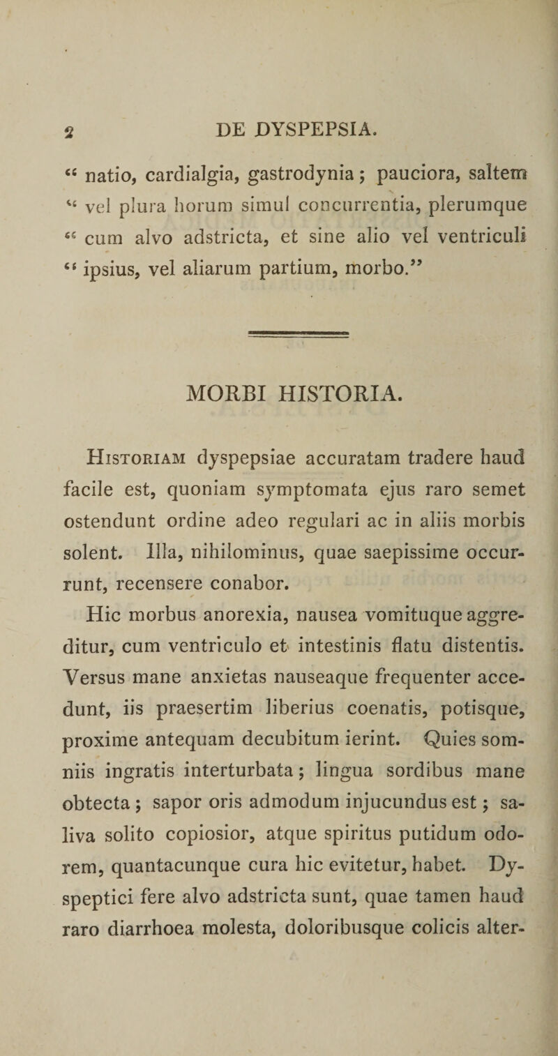 ‘‘ natio, cardialgia, gastrodynia; pauciora, saltem vel plura horum simul concurrentia, plerumque cum alvo adstricta, et sine alio vel ventriculi “ ipsius, vel aliarum partium, morbo/’ MORBI HISTORIA. Historiam dyspepsiae accuratam tradere haud facile est, quoniam symptomata ejus raro semet ostendunt ordine adeo regulari ac in aliis morbis solent. Illa, nihilominus, quae saepissime occur¬ runt, recensere conabor. Hic morbus anorexia, nausea vomituque aggre¬ ditur, cum ventriculo et intestinis flatu distentis. Versus mane anxietas nauseaque frequenter acce¬ dunt, iis praesertim liberius coenatis, potisque, proxime antequam decubitum ierint. Quies som¬ niis ingratis interturbata; lingua sordibus mane obtecta; sapor oris admodum injucundus est; sa¬ liva solito copiosior, atque spiritus putidum odo¬ rem, quantacunque cura hic evitetur, habet. Dy- speptici fere alvo adstricta sunt, quae tamen haud raro diarrhoea molesta, doloribusque colicis alter-