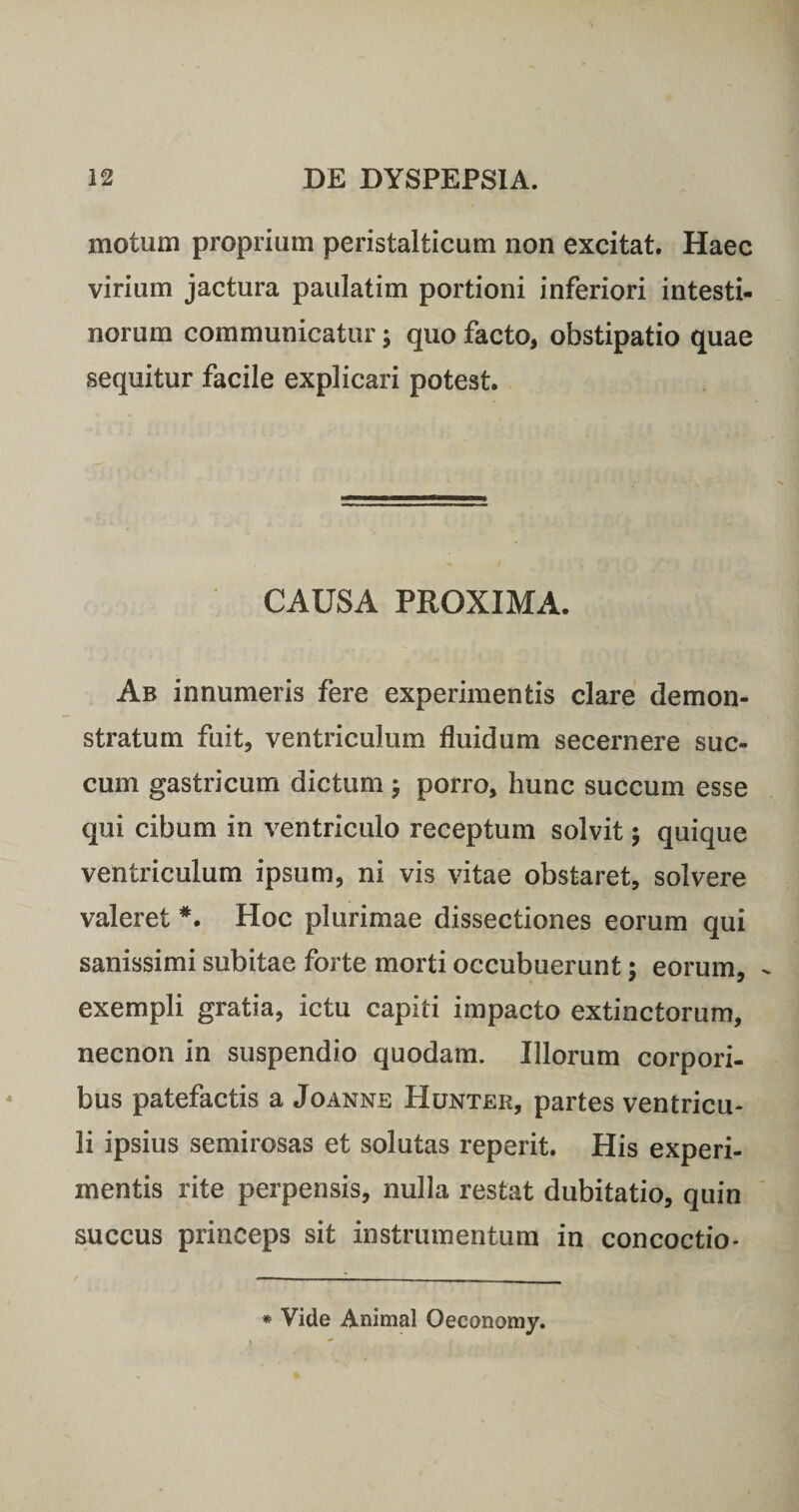 motum proprium peristalticum non excitat. Haec virium jactura paulatim portioni inferiori intesti¬ norum communicatur; quo facto, obstipatio quae sequitur facile explicari potest. CAUSA PROXIMA. Ab innumeris fere experimentis clare demon¬ stratum fuit, ventriculum fluidum secernere suc¬ cum gastricum dictum 5 porro, hunc succum esse qui cibum in ventriculo receptum solvit; quique ventriculum ipsum, ni vis vitae obstaret, solvere valeret *. Hoc plurimae dissectiones eorum qui sanissimi subitae forte morti occubuerunt 5 eorum, exempli gratia, ictu capiti impacto extinctorum, necnon in suspendio quodam. Illorum corpori¬ bus patefactis a Joanne Hunter, partes ventricu¬ li ipsius semirosas et solutas reperit. His experi¬ mentis rite perpensis, nulla restat dubitatio, quin succus princeps sit instrumentum in concoctio- * Vide Animal Oeconomy.