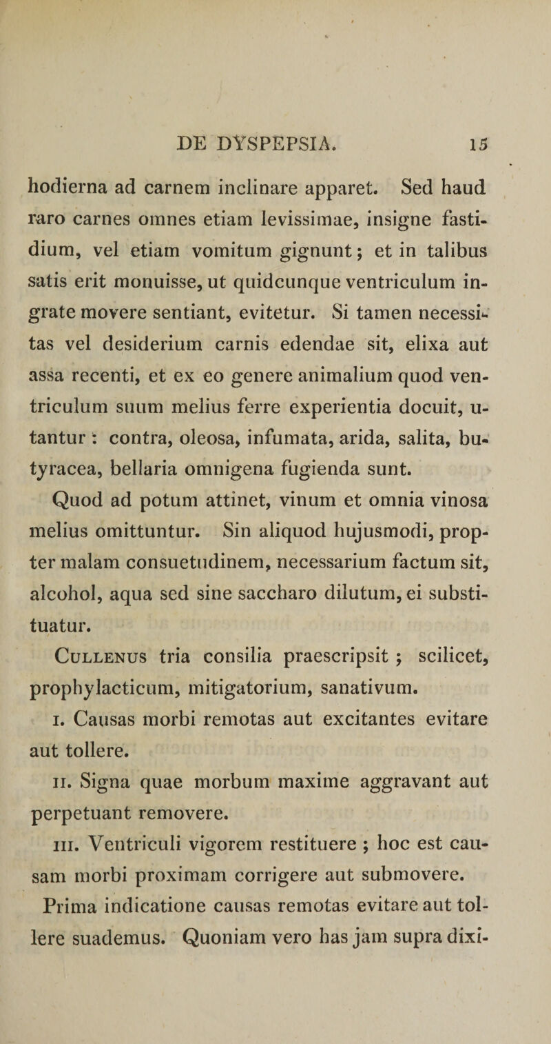 hodierna ad carnem inclinare apparet. Sed haud raro carnes omnes etiam levissimae, insigne fasti¬ dium, vel etiam vomitum gignunt; et in talibus satis erit monuisse, ut quidcunque ventriculum in¬ grate movere sentiant, evitetur. Si tamen necessi*. tas vel desiderium carnis edendae sit, elixa aut assa recenti, et ex eo genere animalium quod ven¬ triculum suum melius ferre experientia docuit, u- tantur : contra, oleosa, infumata, arida, salita, bu- tjracea, bellaria omnigena fugienda sunt. Quod ad potum attinet, vinum et omnia vinosa melius omittuntur. Sin aliquod hujusmodi, prop¬ ter malam consuetudinem, necessarium factum sit, alcohol, aqua sed sine saccharo dilutum, ei substi¬ tuatur. CuLLENus tria consilia praescripsit ; scilicet, prophylacticum, mitigatorium, sanativum. I. Causas morbi remotas aut excitantes evitare aut tollere. II. Signa quae morbum maxime aggravant aut perpetuant removere. III. Ventriculi vigorem restituere ; hoc est cau¬ sam morbi proximam corrigere aut submovere. Prima indicatione causas remotas evitare aut tol¬ lere suademus. Quoniam vero has jam supra dixi-