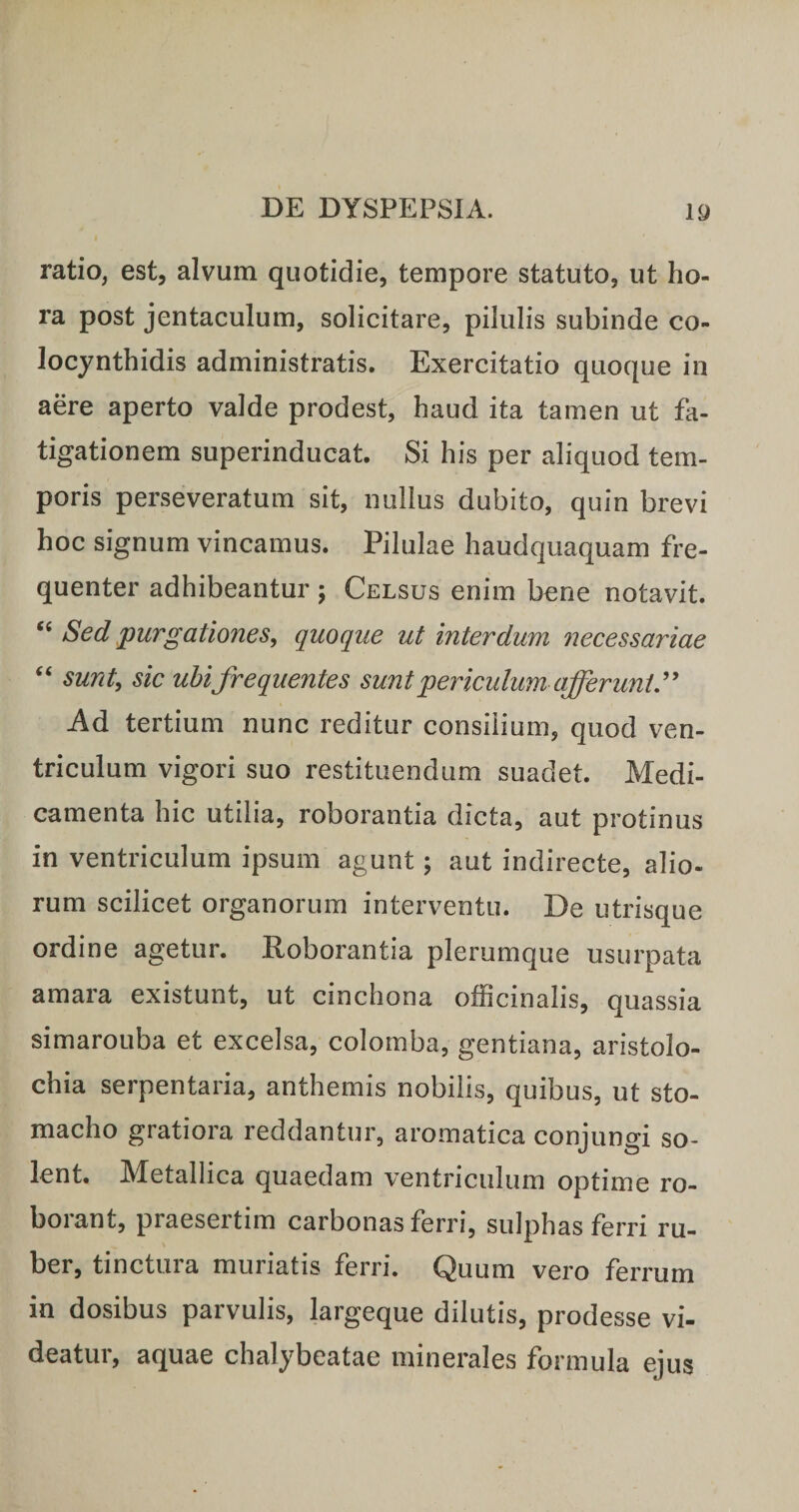 ratio, est, alvum quotidie, tempore statuto, ut ho¬ ra post jentaculum, solicitare, pilulis subinde co¬ locynthidis administratis. Exercitatio quoque in aere aperto valde prodest, haud ita tamen ut fa¬ tigationem superinducat. Si his per aliquod tem¬ poris perseveratum sit, nullus dubito, quin brevi hoc signum vincamus. Pilulae haudquaquam fre¬ quenter adhibeantur ; Celsus enim bene notavit. Sed ^purgationes^ quoque ut interdum necessariae ‘‘ sunt, sic uhifrequentes sunt periculum afferunt y Ad tertium nunc reditur consilium, quod ven¬ triculum vigori suo restituendum suadet. Medi¬ camenta hic utilia, roborantia dicta, aut protinus in ventriculum ipsum agunt; aut indirecte, alio- rum scilicet organorum interventu. De utrisque ordine agetur. Roborantia plerumque usurpata amara existunt, ut cinchona officinalis, quassia simarouba et excelsa, colomba, gentiana, aristolo¬ chia serpentaria, anthemis nobilis, quibus, ut sto¬ macho gratiora reddantur, aromatica conjungi so¬ lent. Metallica quaedam ventriculum optime ro- boiant, praesertim carbonas ferri, sulphas ferri ru¬ ber, tinctura muriatis ferri. Quum vero ferrum in dosibus parvulis, largeque dilutis, prodesse vi¬ deatur, aquae chalybeatae minerales formula ejus