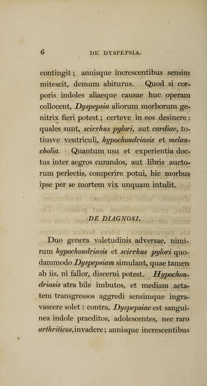 contingit; annisque increscentibus sensim mitescit, demum abiturus. Quod si cor¬ poris indoles aliaeque causae huc operam collocent. Dyspepsia aliorum morborum ge¬ nitrix fieri potest; certeve in eos desinere : quales sunt, scirrhus pylori, aut cardiae, to- tiusve ventriculi, hypochondriasis et melan¬ cholia. Quantum usu et experientia doc¬ tus inter aegros curandos, aut libris aucto¬ rum perlectis, comperire potui, hic morbus ipse per se mortem vix unquam intulit. o&amp;on . ftni ;&lt;l asduq firs ..mxh DE DIAGNOSI. v • l - ... . /v. J U * v^J* * ‘CVV'V&gt;W) ' • y~&lt;* ' v / / '■ 'I - T ff} ^0^9^ K’&lt; T&gt; C rF^ Duo genera valetudinis adversae, nimi¬ rum hypochondriasis et scirrhus pylori quo¬ dammodo Dyspepsiam simulant, quae tamen ab iis, ni fallor, discerni potest. Hypochon¬ driacis atra bile imbutos, et mediam aeta- tem transgressos aggredi sensimque ingra- vascere solet: contra, Dyspepsiae est sangui¬ nea indole praeditos, adolescentes, nec raro arthriticos)invadere; annisque increscentibus