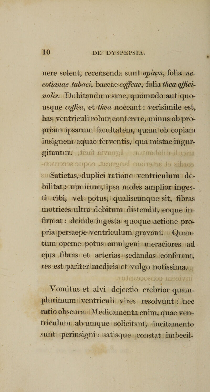 nere solent, recensenda sunt opium, folia ne- cotianae tabaci, baccae coffeae, folia thea offici- nalis. Dubitandum sane, quomodo aut quo¬ usque cojfea, et thea noceant: verisimile est, has ventriculi robur conterere, minus ob pro¬ priam ipsarum facultatem, quam ob copiam insignem aquae ferventis, qua mistae ingur¬ gitantur. -irarrrnoa 9upo9 fJnoiJgrt£l nimstiB lo &gt;.jbi&lt;x&gt; Satietas, duplici ratione ventriculum de¬ bilitat : nimirum, ipsa moles amplior inges¬ ti cibi, vel potus, qualiscunque sit, fibras motrices ultra debitum distendit, eoque in¬ firmat : deinde ingesta quoque actione pro¬ pria persaepe ventriculum gravant. Quan¬ tum operae potus omnigeni meraciores ad ejus fibras et arterias sedandas conferant, res est pariter medicis et vulgo notissima. I U 1 ilJiOOO&amp;jUOO Ili '1&gt;I i i ii Vomitus et alvi dejectio crebrior quam- plurimum ventriculi vires resolvunt: nec ratio obscura. Medicamenta enim, quae ven¬ triculum alvumque solicitant, incitamento sunt perinsigni: satisque constat imbecil-