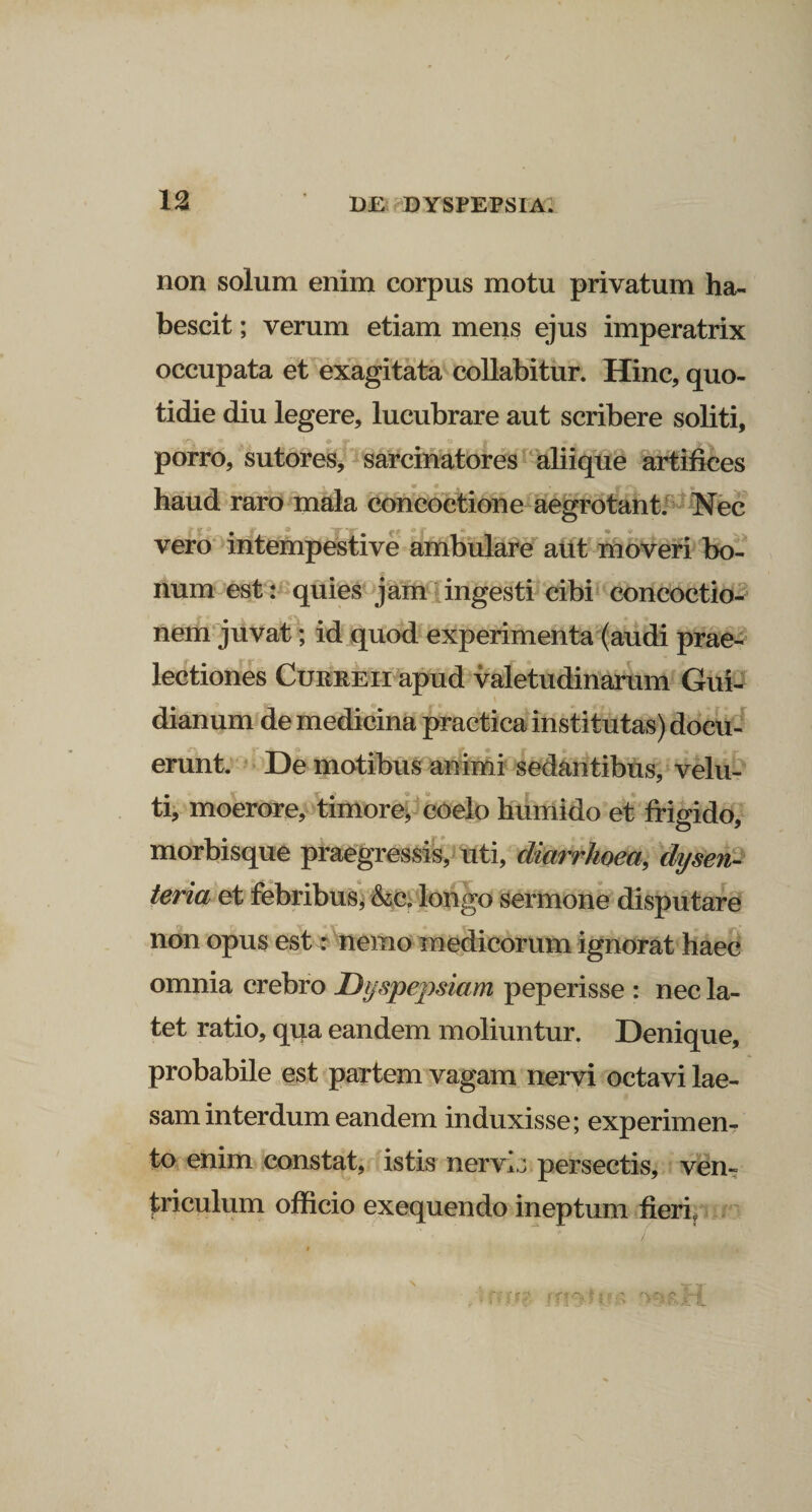 non solum enim corpus motu privatum ha- bescit; verum etiam mens ejus imperatrix occupata et exagitata collabitur. Hinc, quo¬ tidie diu legere, lucubrare aut scribere soliti, porro, sutores, sarcinatores aliique artifices haud raro mala concoctione aegrotant. Nec vero intempestive ambulare aut moveri bo¬ num est: quies jam ingesti cibi concoctio¬ nem juvat; id quod experimenta (audi prae¬ lectiones Curreii apud valetudinarum Gui- dianum de medicina practica institutas) docu¬ erunt. De motibus animi sedantibus, velu- ti, moerore, timore, coelo humido et frigido, morbisque praegressis, uti, diarrhoea, dysen¬ teria et febribus, &amp;c„ longo sermone disputare non opus est: nemo medicorum ignorat haec omnia crebro Dyspepsiam peperisse : nec la¬ tet ratio, qua eandem moliuntur. Denique, probabile est partem vagam nervi octavi lae¬ sam interdum eandem induxisse; experimen¬ to enim constat, istis nervis persectis, ven¬ triculum officio exequendo ineptum fieri,