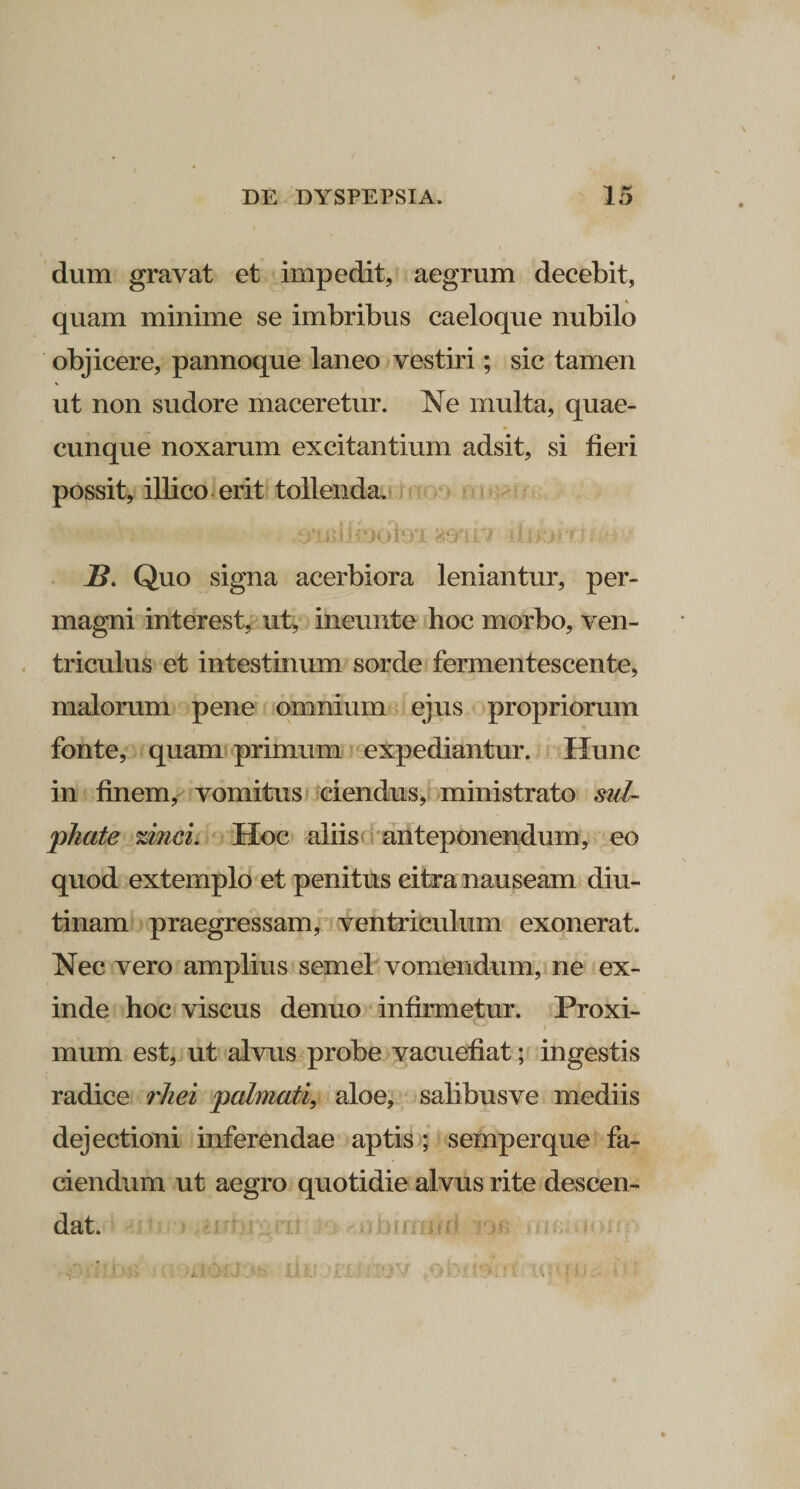 dum gravat et impedit, aegrum decebit, quam minime se imbribus caeloque nubilo objicere, pannoque laneo vestiri; sic tamen ut non sudore maceretur. Ne multa, quae¬ cunque noxarum excitantium adsit, si fieri possit, illico erit tollenda. .OTiUejoferi @mrr djabrduH • 2?. Quo signa acerbiora leniantur, per¬ magni interest, ut, ineunte hoc morbo, ven¬ triculus et intestinum sorde fermentescente, malorum pene omnium ejus propriorum fonte, quam primum expediantur. Hunc in finem, vomitus ciendus, ministrato sul- phate %inci. Hoc aliis anteponendum, eo quod extemplo et penitus citra nauseam diu¬ tinam praegressam, ventriculum exonerat. Nec vero amplius semel vomendum, ne ex¬ inde hoc viscus denuo infirmetur. Proxi¬ mum est, ut alvus probe vacuefiat; ingestis radice rliei palmati, aloe, salibusve mediis dejectioni inferendae aptis ; semperque fa¬ ciendum ut aegro quotidie alvus rite descen¬ dat.