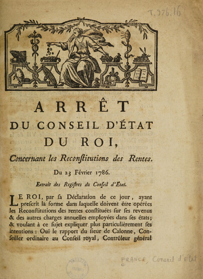 ARRET DU CONSEIL D’ÉTAT DU ROI, Concernant les Reconflitutions des Rentes. Du 23 Février 1786. Extrait des Registres du Confeil d’ËtaU LE ROI, par fa Déclaration de ce jour, ayant prefcrit lâ forme dans laquelle doivent être opérées les Reconflitutions des rentes conftituées fur fes revenus 5c des autres charges annuelles employées dans fes états ; 5c voulant à ce fujet expliquer plus particulièrement fes intentions : Oui le rapport du fleur de Galonné, Con- feiller ordinaire au Confeil royal* Contrôleur général O