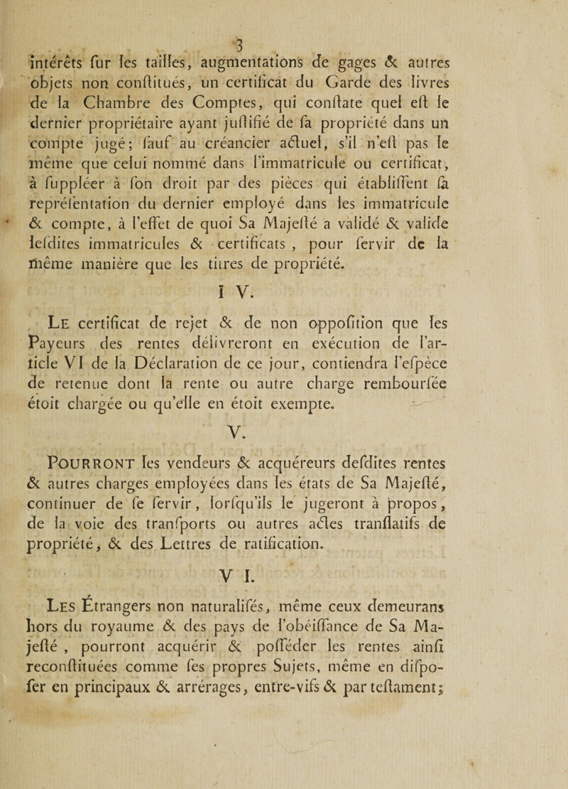 intérêts fur les tailles, augmentations de gages &amp; autres objets non confiitués, un certificat du Garde des livres de la Chambre des Comptes, qui confiate quel efi le dernier propriétaire ayant juflifié de fa propriété dans un compte jugé; fauf au créancier adtuel, s’il n’efi pas le même que celui nommé dans l’immatricule ou certificat, à fuppléer à Ton droit par des pièces qui établirent fil repréfentation du dernier employé dans les immatricule &amp; compte, à l’effet de quoi Sa Majefié a validé Si valide lefidites immatricules &amp; certificats , pour fervir de la ïliême manière que les titres de propriété. ï V. Le certificat de rejet Si de non oppofition que les Payeurs des rentes délivreront en exécution de l’ar¬ ticle VI de la Déclaration de ce jour, contiendra l’efpèce de retenue dont la rente ou autre charge rembourfée étoit chargée ou qu’elle en étoit exempte. V. POURRONT les vendeurs Si acquéreurs defdites rentes Si autres charges employées dans les états de Sa Majefié, continuer de fe fervir, lorfqu’ils le jugeront à propos, de la voie des tranfports ou autres aéles tranflatifs de propriété, Si des Lettres de ratification. V I. Les Etrangers non naturalifés, même ceux demeurans hors du royaume &amp; des pays de l’obéiiïance de Sa Ma¬ jefié , pourront acquérir Si pofieder les rentes ainfi reconfiituées comme fes propres Sujets, même en difpo- fer en principaux Si arrérages, entre-vifs de partefiament;