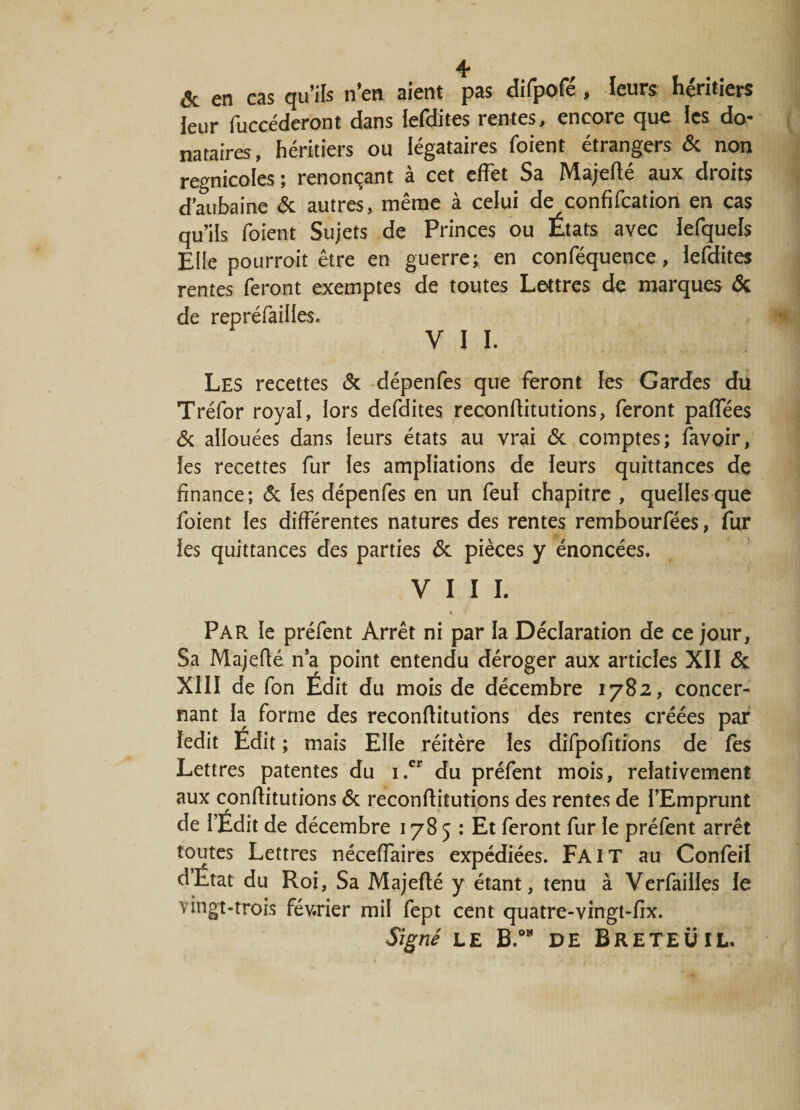 &amp; en cas qu’ils n’en aient pas difpofé, leurs héritiers leur fuccéderont dans iefdites rentes, encore que les do¬ nataires , héritiers ou légataires foient étrangers &amp; non regnicoles ; renonçant à cet effet Sa Majefté aux droits d’aubaine &amp; autres, même à celui de confifcation en cas qu’ils foient Sujets de Princes ou États avec iefquels Elle pourroit être en guerre; en conféquence, iefdites rentes feront exemptes de toutes Lettres de marques &amp; de repréfailles. V I I. Les recettes &amp; dépenfes que feront les Gardes du Tréfor royal, lors defdites reconflitutions, feront paffées &amp; allouées dans leurs états au vrai 6c comptes; favoir, les recettes fur Ies ampliations de leurs quittances de finance; 6c !es dépenfes en un feu! chapitre , quelles que foient les différentes natures des rentes rembourfées, fur ies quittances des parties 6c pièces y énoncées. VIII. * t — Par le préfent Arrêt ni par la Déclaration de ce jour, Sa Majefié n’a point entendu déroger aux articles XII 6c XIII de fon Edit du mois de décembre 1782, concer¬ nant la forme des reconflitutions des rentes créées par ledit Edit ; mais Elle réitère les difpofitions de fes Lettres patentes du i.cr du préfent mois, relativement aux conffitutions 6c reconflitutions des rentes de l’Emprunt de l’Édit de décembre 1785 : Et feront fur !e préfent arrêt toutes Lettres néceffaires expédiées. FAIT au Confeil d’État du Roi, Sa Majefié y étant, tenu à Verfailles le vingt-trois février mil fept cent quatre-vingt-fix. Signé LE B.°* DE BrETEÜIL.